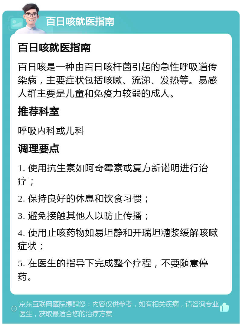 百日咳就医指南 百日咳就医指南 百日咳是一种由百日咳杆菌引起的急性呼吸道传染病，主要症状包括咳嗽、流涕、发热等。易感人群主要是儿童和免疫力较弱的成人。 推荐科室 呼吸内科或儿科 调理要点 1. 使用抗生素如阿奇霉素或复方新诺明进行治疗； 2. 保持良好的休息和饮食习惯； 3. 避免接触其他人以防止传播； 4. 使用止咳药物如易坦静和开瑞坦糖浆缓解咳嗽症状； 5. 在医生的指导下完成整个疗程，不要随意停药。