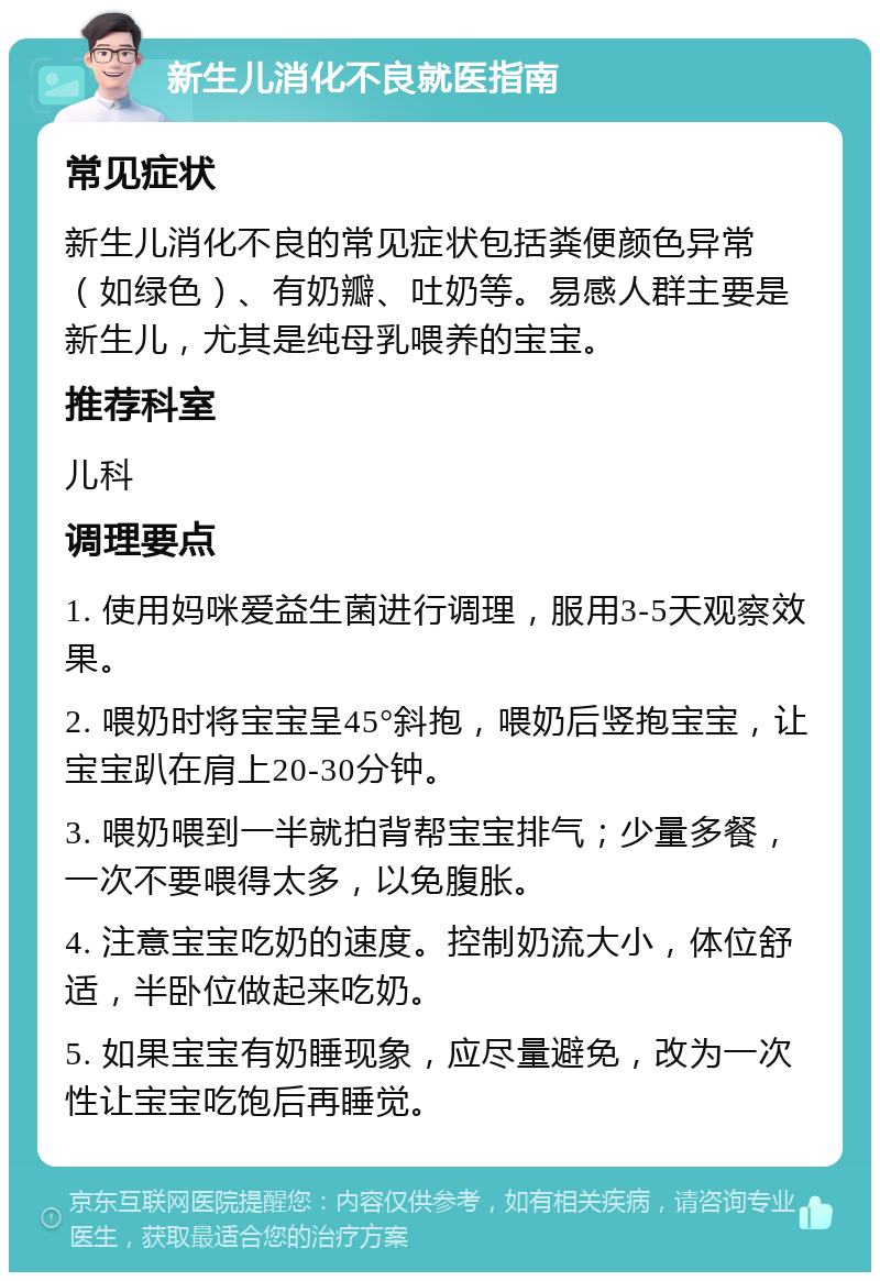 新生儿消化不良就医指南 常见症状 新生儿消化不良的常见症状包括粪便颜色异常（如绿色）、有奶瓣、吐奶等。易感人群主要是新生儿，尤其是纯母乳喂养的宝宝。 推荐科室 儿科 调理要点 1. 使用妈咪爱益生菌进行调理，服用3-5天观察效果。 2. 喂奶时将宝宝呈45°斜抱，喂奶后竖抱宝宝，让宝宝趴在肩上20-30分钟。 3. 喂奶喂到一半就拍背帮宝宝排气；少量多餐，一次不要喂得太多，以免腹胀。 4. 注意宝宝吃奶的速度。控制奶流大小，体位舒适，半卧位做起来吃奶。 5. 如果宝宝有奶睡现象，应尽量避免，改为一次性让宝宝吃饱后再睡觉。