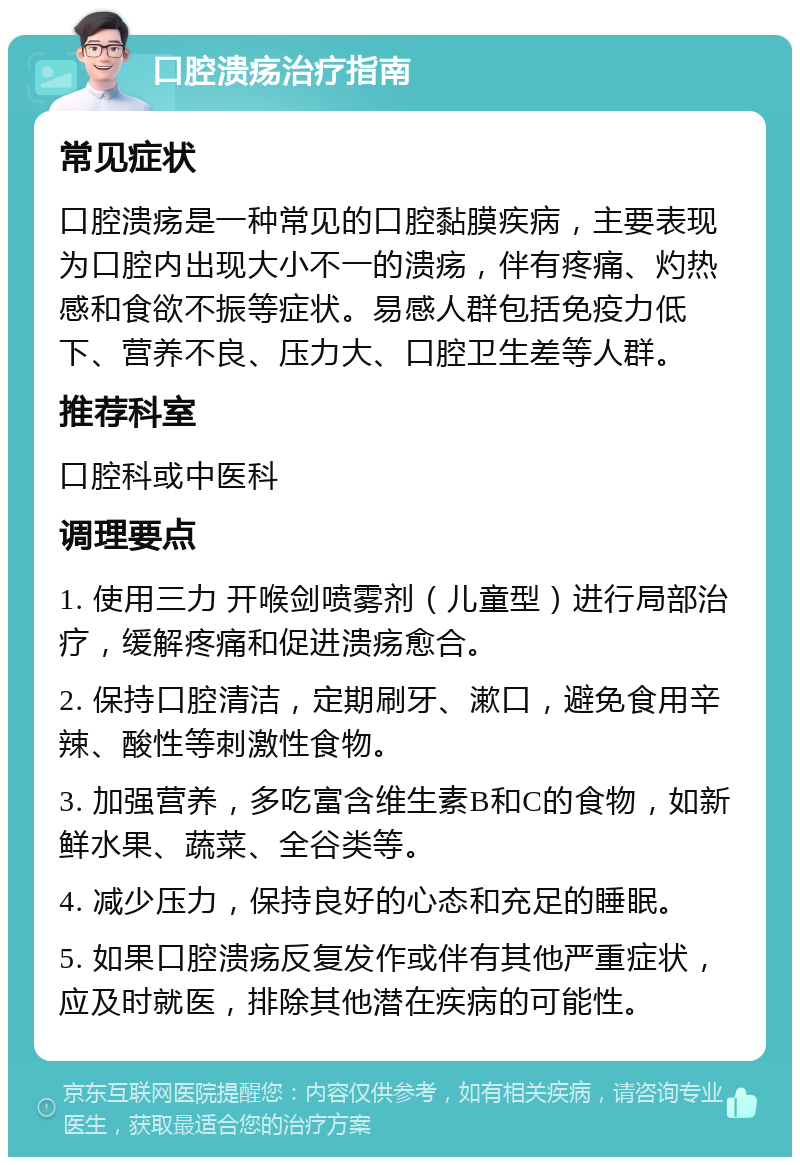 口腔溃疡治疗指南 常见症状 口腔溃疡是一种常见的口腔黏膜疾病，主要表现为口腔内出现大小不一的溃疡，伴有疼痛、灼热感和食欲不振等症状。易感人群包括免疫力低下、营养不良、压力大、口腔卫生差等人群。 推荐科室 口腔科或中医科 调理要点 1. 使用三力 开喉剑喷雾剂（儿童型）进行局部治疗，缓解疼痛和促进溃疡愈合。 2. 保持口腔清洁，定期刷牙、漱口，避免食用辛辣、酸性等刺激性食物。 3. 加强营养，多吃富含维生素B和C的食物，如新鲜水果、蔬菜、全谷类等。 4. 减少压力，保持良好的心态和充足的睡眠。 5. 如果口腔溃疡反复发作或伴有其他严重症状，应及时就医，排除其他潜在疾病的可能性。