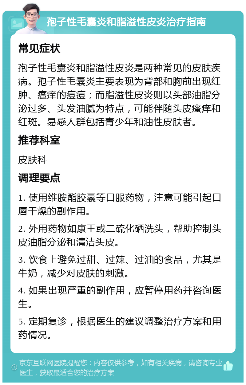 孢子性毛囊炎和脂溢性皮炎治疗指南 常见症状 孢子性毛囊炎和脂溢性皮炎是两种常见的皮肤疾病。孢子性毛囊炎主要表现为背部和胸前出现红肿、瘙痒的痘痘；而脂溢性皮炎则以头部油脂分泌过多、头发油腻为特点，可能伴随头皮瘙痒和红斑。易感人群包括青少年和油性皮肤者。 推荐科室 皮肤科 调理要点 1. 使用维胺酯胶囊等口服药物，注意可能引起口唇干燥的副作用。 2. 外用药物如康王或二硫化硒洗头，帮助控制头皮油脂分泌和清洁头皮。 3. 饮食上避免过甜、过辣、过油的食品，尤其是牛奶，减少对皮肤的刺激。 4. 如果出现严重的副作用，应暂停用药并咨询医生。 5. 定期复诊，根据医生的建议调整治疗方案和用药情况。