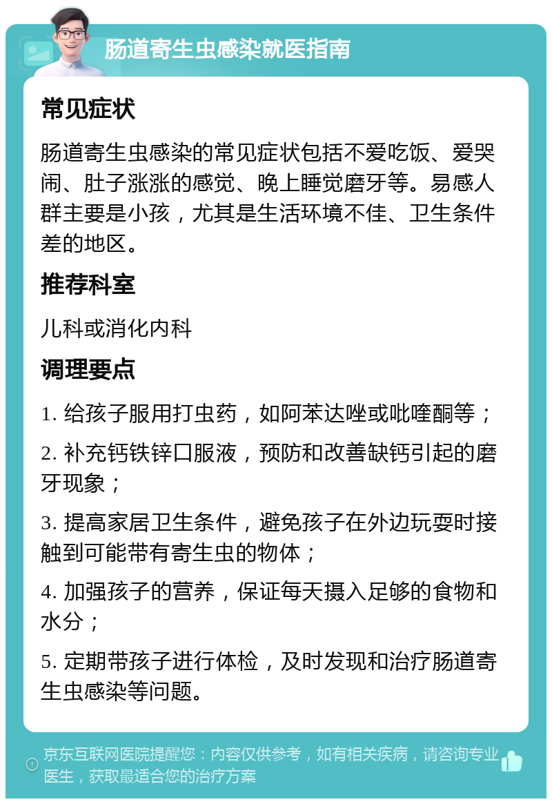 肠道寄生虫感染就医指南 常见症状 肠道寄生虫感染的常见症状包括不爱吃饭、爱哭闹、肚子涨涨的感觉、晚上睡觉磨牙等。易感人群主要是小孩，尤其是生活环境不佳、卫生条件差的地区。 推荐科室 儿科或消化内科 调理要点 1. 给孩子服用打虫药，如阿苯达唑或吡喹酮等； 2. 补充钙铁锌口服液，预防和改善缺钙引起的磨牙现象； 3. 提高家居卫生条件，避免孩子在外边玩耍时接触到可能带有寄生虫的物体； 4. 加强孩子的营养，保证每天摄入足够的食物和水分； 5. 定期带孩子进行体检，及时发现和治疗肠道寄生虫感染等问题。