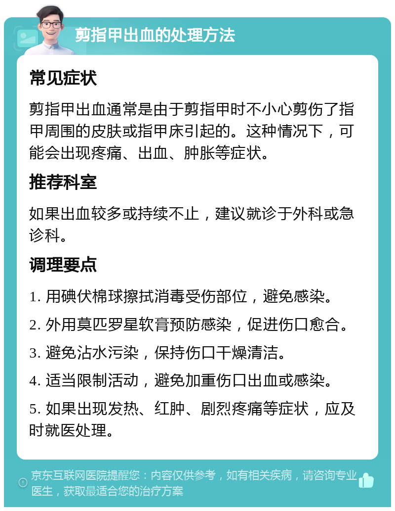 剪指甲出血的处理方法 常见症状 剪指甲出血通常是由于剪指甲时不小心剪伤了指甲周围的皮肤或指甲床引起的。这种情况下，可能会出现疼痛、出血、肿胀等症状。 推荐科室 如果出血较多或持续不止，建议就诊于外科或急诊科。 调理要点 1. 用碘伏棉球擦拭消毒受伤部位，避免感染。 2. 外用莫匹罗星软膏预防感染，促进伤口愈合。 3. 避免沾水污染，保持伤口干燥清洁。 4. 适当限制活动，避免加重伤口出血或感染。 5. 如果出现发热、红肿、剧烈疼痛等症状，应及时就医处理。