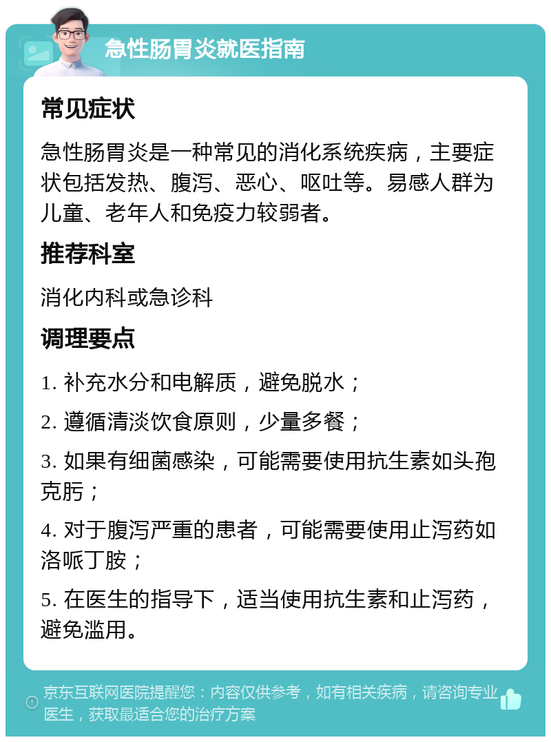 急性肠胃炎就医指南 常见症状 急性肠胃炎是一种常见的消化系统疾病，主要症状包括发热、腹泻、恶心、呕吐等。易感人群为儿童、老年人和免疫力较弱者。 推荐科室 消化内科或急诊科 调理要点 1. 补充水分和电解质，避免脱水； 2. 遵循清淡饮食原则，少量多餐； 3. 如果有细菌感染，可能需要使用抗生素如头孢克肟； 4. 对于腹泻严重的患者，可能需要使用止泻药如洛哌丁胺； 5. 在医生的指导下，适当使用抗生素和止泻药，避免滥用。