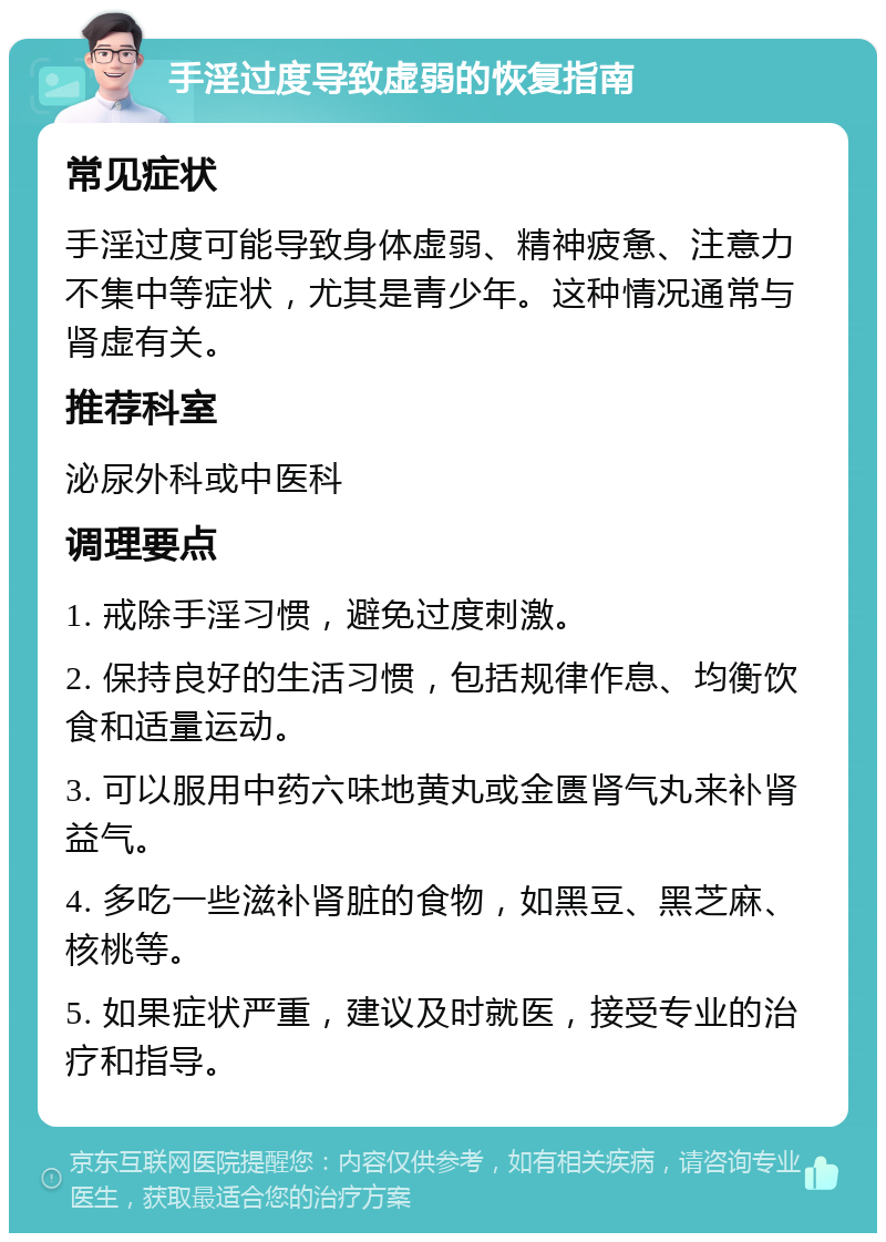 手淫过度导致虚弱的恢复指南 常见症状 手淫过度可能导致身体虚弱、精神疲惫、注意力不集中等症状，尤其是青少年。这种情况通常与肾虚有关。 推荐科室 泌尿外科或中医科 调理要点 1. 戒除手淫习惯，避免过度刺激。 2. 保持良好的生活习惯，包括规律作息、均衡饮食和适量运动。 3. 可以服用中药六味地黄丸或金匮肾气丸来补肾益气。 4. 多吃一些滋补肾脏的食物，如黑豆、黑芝麻、核桃等。 5. 如果症状严重，建议及时就医，接受专业的治疗和指导。