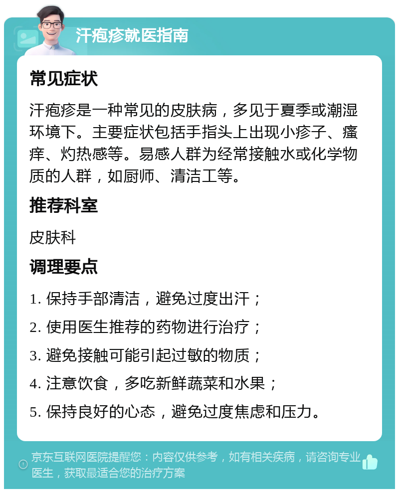 汗疱疹就医指南 常见症状 汗疱疹是一种常见的皮肤病，多见于夏季或潮湿环境下。主要症状包括手指头上出现小疹子、瘙痒、灼热感等。易感人群为经常接触水或化学物质的人群，如厨师、清洁工等。 推荐科室 皮肤科 调理要点 1. 保持手部清洁，避免过度出汗； 2. 使用医生推荐的药物进行治疗； 3. 避免接触可能引起过敏的物质； 4. 注意饮食，多吃新鲜蔬菜和水果； 5. 保持良好的心态，避免过度焦虑和压力。