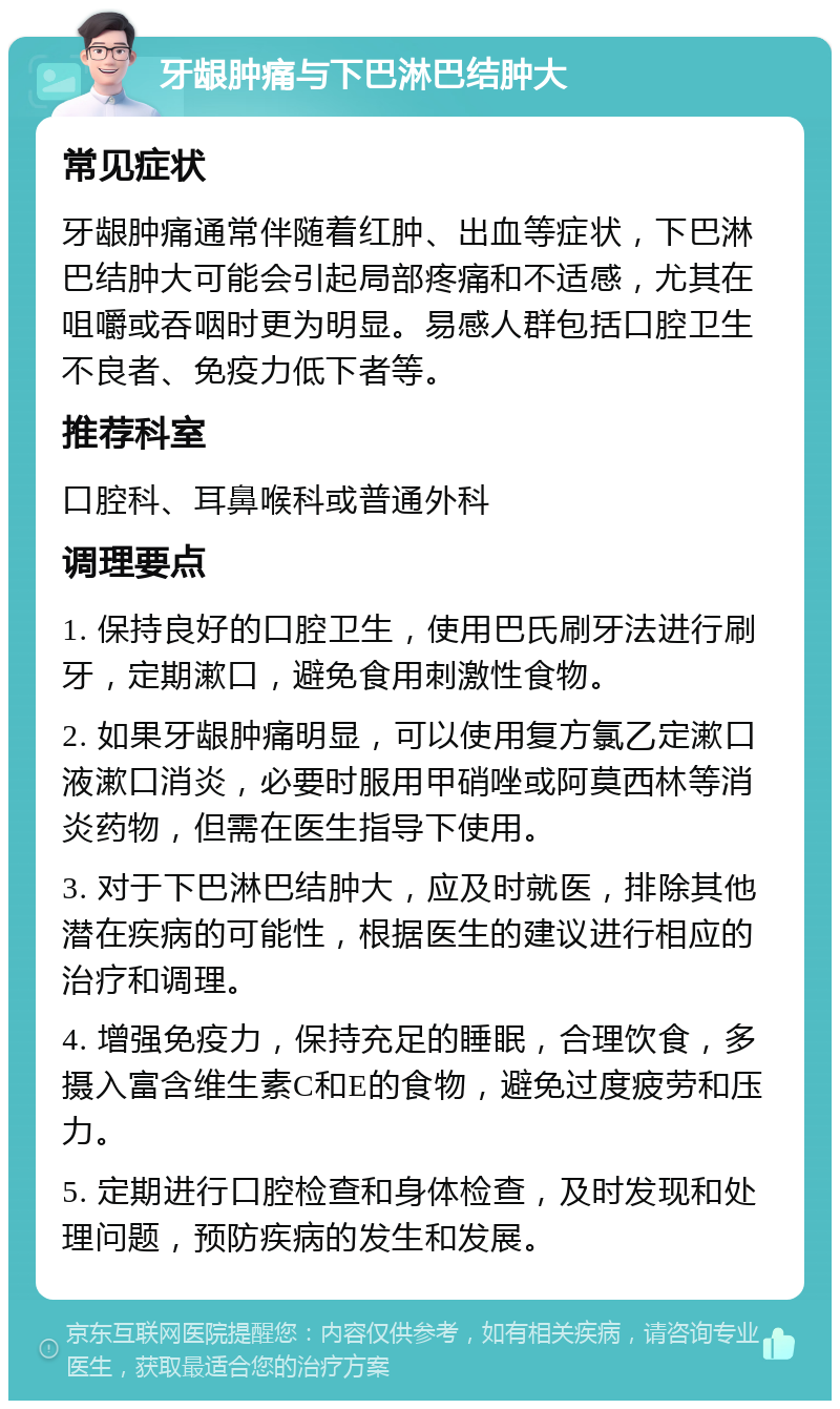 牙龈肿痛与下巴淋巴结肿大 常见症状 牙龈肿痛通常伴随着红肿、出血等症状，下巴淋巴结肿大可能会引起局部疼痛和不适感，尤其在咀嚼或吞咽时更为明显。易感人群包括口腔卫生不良者、免疫力低下者等。 推荐科室 口腔科、耳鼻喉科或普通外科 调理要点 1. 保持良好的口腔卫生，使用巴氏刷牙法进行刷牙，定期漱口，避免食用刺激性食物。 2. 如果牙龈肿痛明显，可以使用复方氯乙定漱口液漱口消炎，必要时服用甲硝唑或阿莫西林等消炎药物，但需在医生指导下使用。 3. 对于下巴淋巴结肿大，应及时就医，排除其他潜在疾病的可能性，根据医生的建议进行相应的治疗和调理。 4. 增强免疫力，保持充足的睡眠，合理饮食，多摄入富含维生素C和E的食物，避免过度疲劳和压力。 5. 定期进行口腔检查和身体检查，及时发现和处理问题，预防疾病的发生和发展。