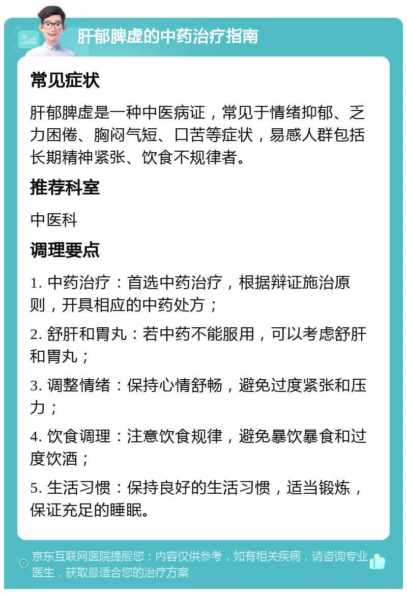 肝郁脾虚的中药治疗指南 常见症状 肝郁脾虚是一种中医病证，常见于情绪抑郁、乏力困倦、胸闷气短、口苦等症状，易感人群包括长期精神紧张、饮食不规律者。 推荐科室 中医科 调理要点 1. 中药治疗：首选中药治疗，根据辩证施治原则，开具相应的中药处方； 2. 舒肝和胃丸：若中药不能服用，可以考虑舒肝和胃丸； 3. 调整情绪：保持心情舒畅，避免过度紧张和压力； 4. 饮食调理：注意饮食规律，避免暴饮暴食和过度饮酒； 5. 生活习惯：保持良好的生活习惯，适当锻炼，保证充足的睡眠。