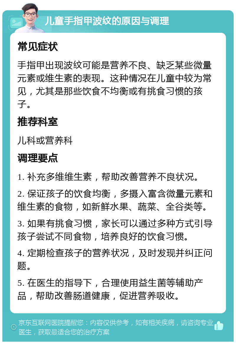 儿童手指甲波纹的原因与调理 常见症状 手指甲出现波纹可能是营养不良、缺乏某些微量元素或维生素的表现。这种情况在儿童中较为常见，尤其是那些饮食不均衡或有挑食习惯的孩子。 推荐科室 儿科或营养科 调理要点 1. 补充多维维生素，帮助改善营养不良状况。 2. 保证孩子的饮食均衡，多摄入富含微量元素和维生素的食物，如新鲜水果、蔬菜、全谷类等。 3. 如果有挑食习惯，家长可以通过多种方式引导孩子尝试不同食物，培养良好的饮食习惯。 4. 定期检查孩子的营养状况，及时发现并纠正问题。 5. 在医生的指导下，合理使用益生菌等辅助产品，帮助改善肠道健康，促进营养吸收。