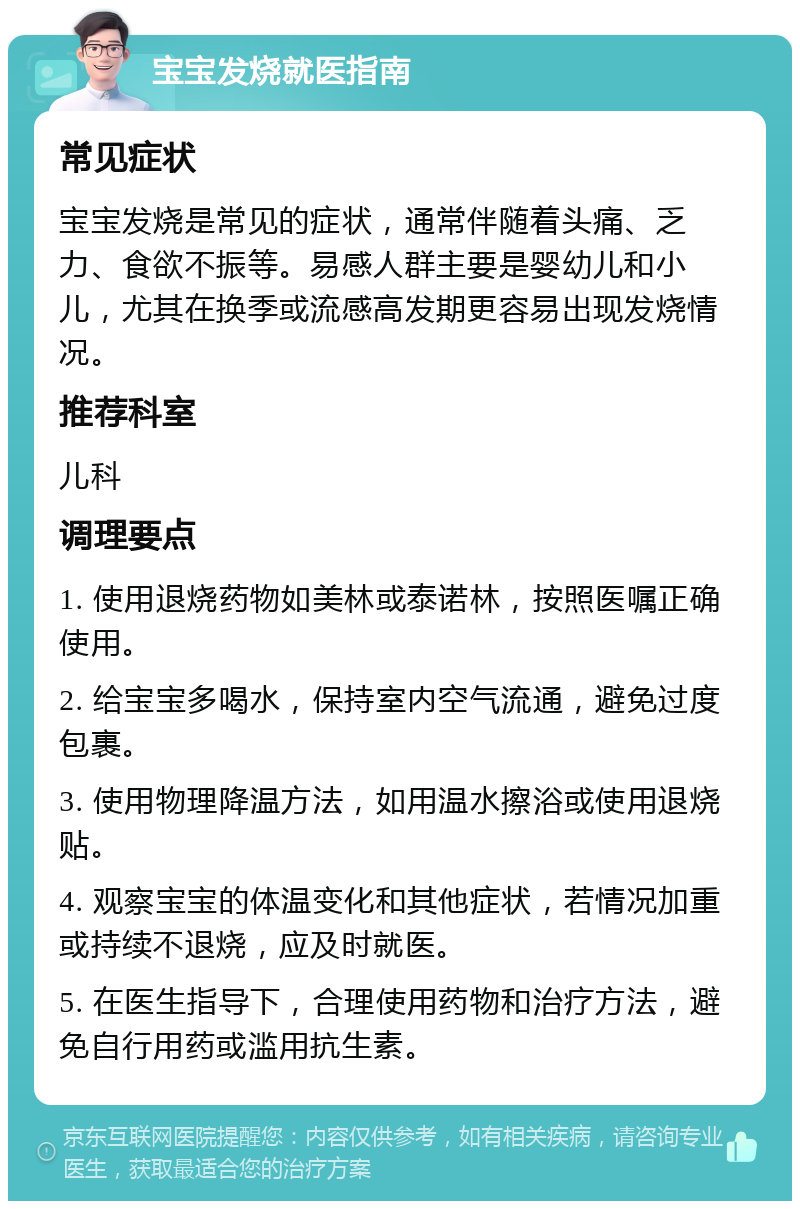 宝宝发烧就医指南 常见症状 宝宝发烧是常见的症状，通常伴随着头痛、乏力、食欲不振等。易感人群主要是婴幼儿和小儿，尤其在换季或流感高发期更容易出现发烧情况。 推荐科室 儿科 调理要点 1. 使用退烧药物如美林或泰诺林，按照医嘱正确使用。 2. 给宝宝多喝水，保持室内空气流通，避免过度包裹。 3. 使用物理降温方法，如用温水擦浴或使用退烧贴。 4. 观察宝宝的体温变化和其他症状，若情况加重或持续不退烧，应及时就医。 5. 在医生指导下，合理使用药物和治疗方法，避免自行用药或滥用抗生素。