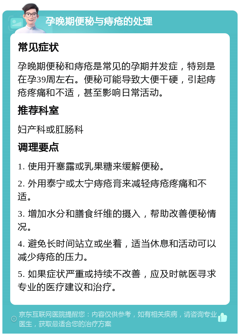 孕晚期便秘与痔疮的处理 常见症状 孕晚期便秘和痔疮是常见的孕期并发症，特别是在孕39周左右。便秘可能导致大便干硬，引起痔疮疼痛和不适，甚至影响日常活动。 推荐科室 妇产科或肛肠科 调理要点 1. 使用开塞露或乳果糖来缓解便秘。 2. 外用泰宁或太宁痔疮膏来减轻痔疮疼痛和不适。 3. 增加水分和膳食纤维的摄入，帮助改善便秘情况。 4. 避免长时间站立或坐着，适当休息和活动可以减少痔疮的压力。 5. 如果症状严重或持续不改善，应及时就医寻求专业的医疗建议和治疗。