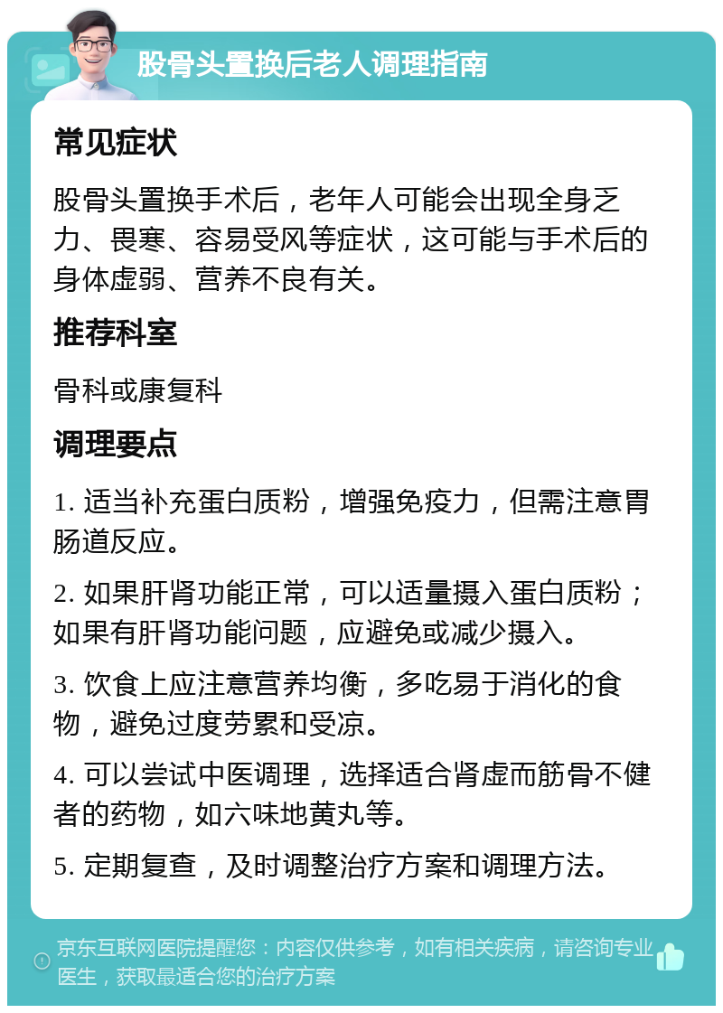 股骨头置换后老人调理指南 常见症状 股骨头置换手术后，老年人可能会出现全身乏力、畏寒、容易受风等症状，这可能与手术后的身体虚弱、营养不良有关。 推荐科室 骨科或康复科 调理要点 1. 适当补充蛋白质粉，增强免疫力，但需注意胃肠道反应。 2. 如果肝肾功能正常，可以适量摄入蛋白质粉；如果有肝肾功能问题，应避免或减少摄入。 3. 饮食上应注意营养均衡，多吃易于消化的食物，避免过度劳累和受凉。 4. 可以尝试中医调理，选择适合肾虚而筋骨不健者的药物，如六味地黄丸等。 5. 定期复查，及时调整治疗方案和调理方法。