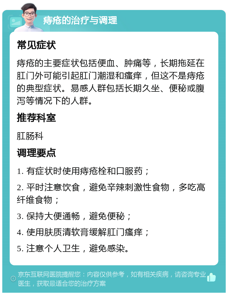 痔疮的治疗与调理 常见症状 痔疮的主要症状包括便血、肿痛等，长期拖延在肛门外可能引起肛门潮湿和瘙痒，但这不是痔疮的典型症状。易感人群包括长期久坐、便秘或腹泻等情况下的人群。 推荐科室 肛肠科 调理要点 1. 有症状时使用痔疮栓和口服药； 2. 平时注意饮食，避免辛辣刺激性食物，多吃高纤维食物； 3. 保持大便通畅，避免便秘； 4. 使用肤质清软膏缓解肛门瘙痒； 5. 注意个人卫生，避免感染。