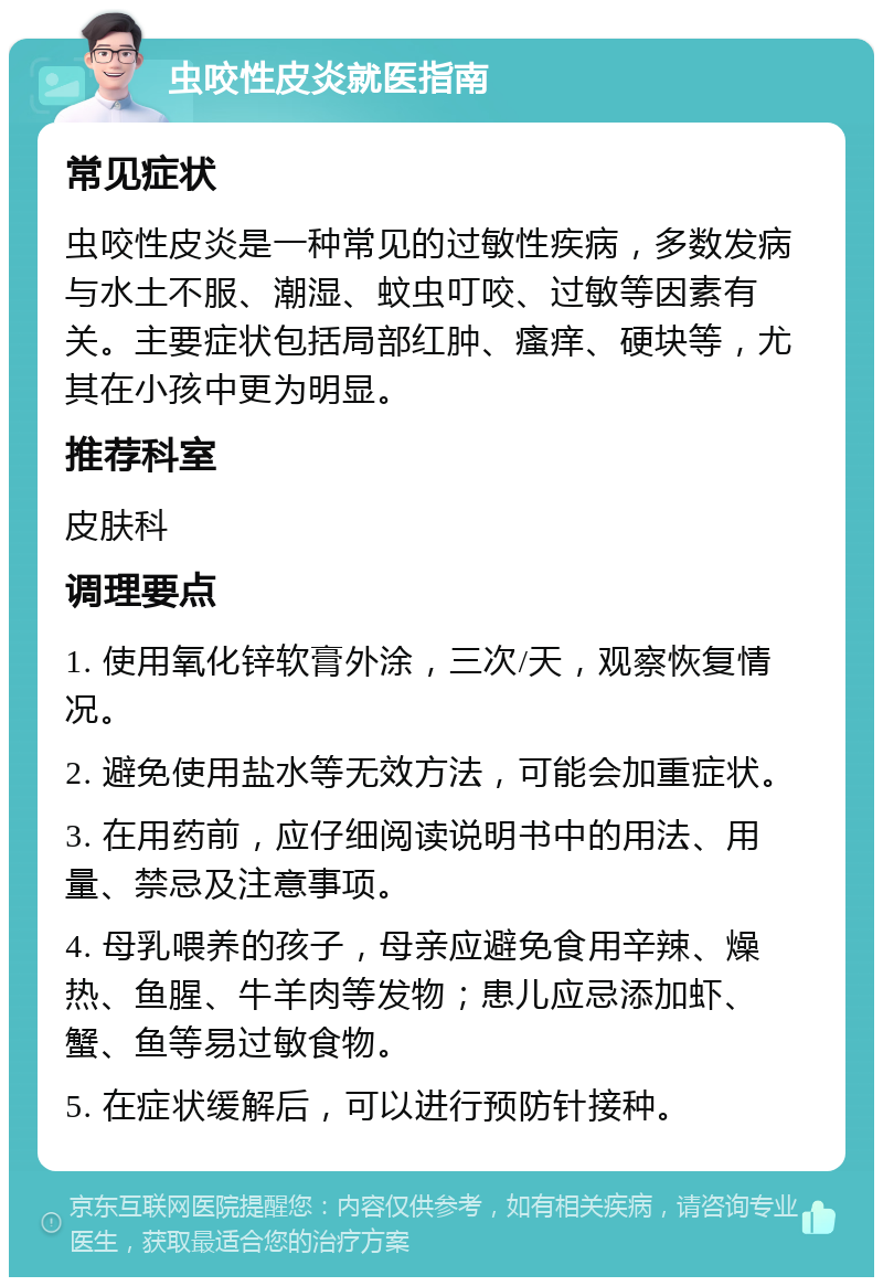 虫咬性皮炎就医指南 常见症状 虫咬性皮炎是一种常见的过敏性疾病，多数发病与水土不服、潮湿、蚊虫叮咬、过敏等因素有关。主要症状包括局部红肿、瘙痒、硬块等，尤其在小孩中更为明显。 推荐科室 皮肤科 调理要点 1. 使用氧化锌软膏外涂，三次/天，观察恢复情况。 2. 避免使用盐水等无效方法，可能会加重症状。 3. 在用药前，应仔细阅读说明书中的用法、用量、禁忌及注意事项。 4. 母乳喂养的孩子，母亲应避免食用辛辣、燥热、鱼腥、牛羊肉等发物；患儿应忌添加虾、蟹、鱼等易过敏食物。 5. 在症状缓解后，可以进行预防针接种。