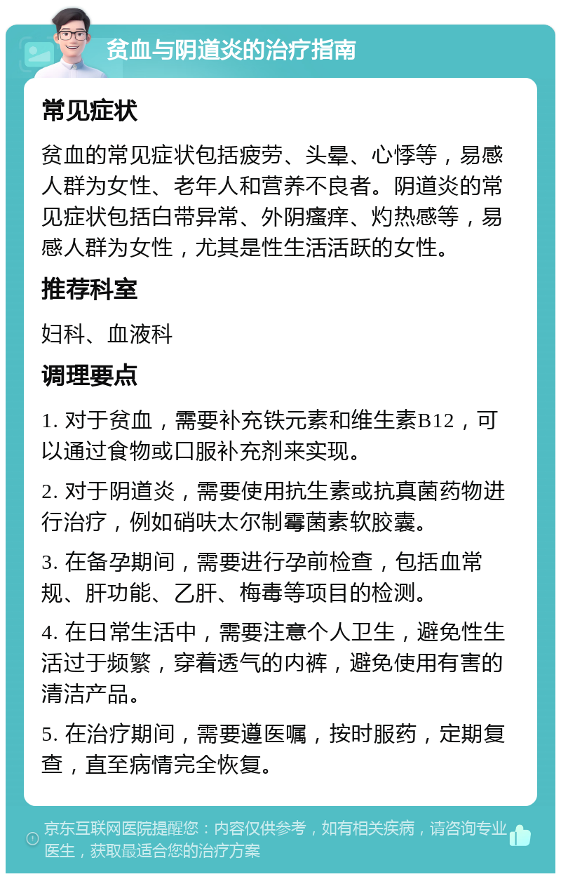 贫血与阴道炎的治疗指南 常见症状 贫血的常见症状包括疲劳、头晕、心悸等，易感人群为女性、老年人和营养不良者。阴道炎的常见症状包括白带异常、外阴瘙痒、灼热感等，易感人群为女性，尤其是性生活活跃的女性。 推荐科室 妇科、血液科 调理要点 1. 对于贫血，需要补充铁元素和维生素B12，可以通过食物或口服补充剂来实现。 2. 对于阴道炎，需要使用抗生素或抗真菌药物进行治疗，例如硝呋太尔制霉菌素软胶囊。 3. 在备孕期间，需要进行孕前检查，包括血常规、肝功能、乙肝、梅毒等项目的检测。 4. 在日常生活中，需要注意个人卫生，避免性生活过于频繁，穿着透气的内裤，避免使用有害的清洁产品。 5. 在治疗期间，需要遵医嘱，按时服药，定期复查，直至病情完全恢复。