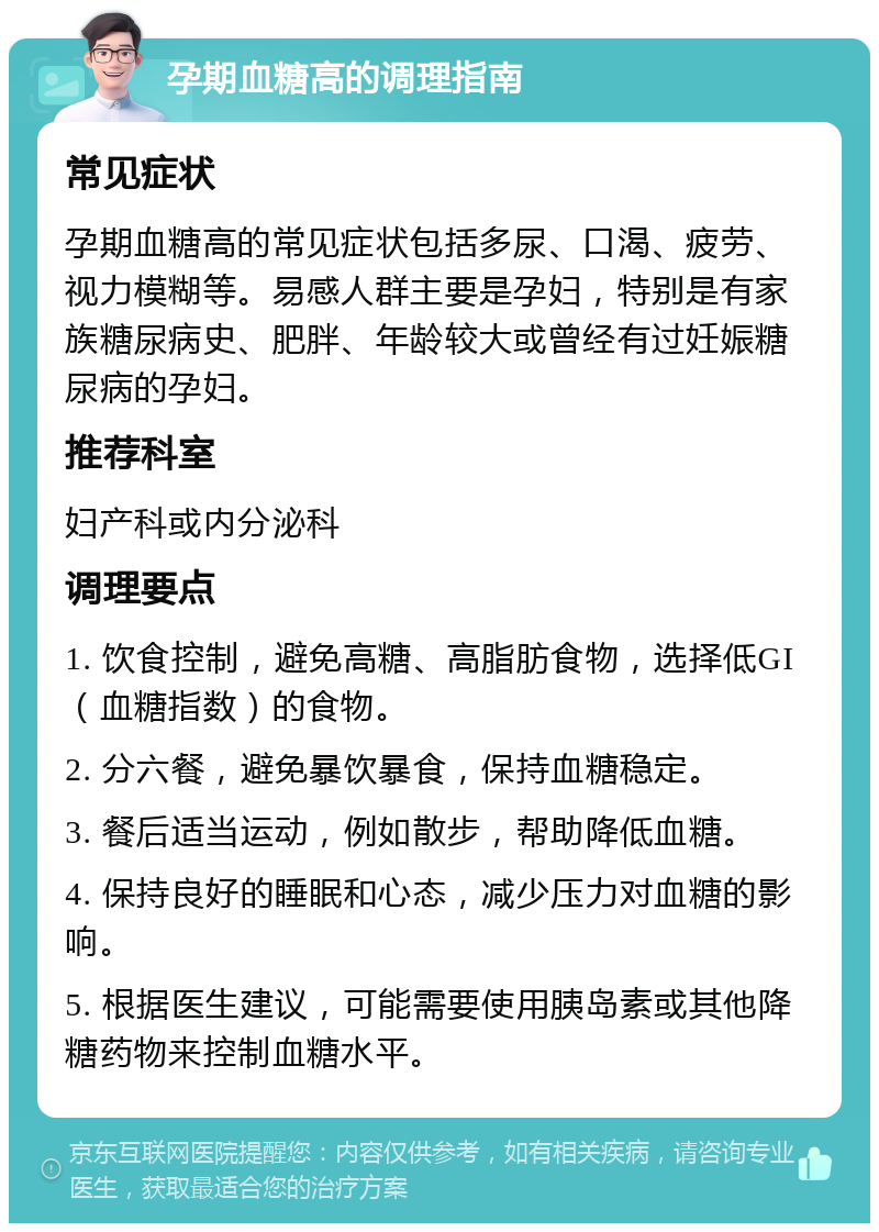 孕期血糖高的调理指南 常见症状 孕期血糖高的常见症状包括多尿、口渴、疲劳、视力模糊等。易感人群主要是孕妇，特别是有家族糖尿病史、肥胖、年龄较大或曾经有过妊娠糖尿病的孕妇。 推荐科室 妇产科或内分泌科 调理要点 1. 饮食控制，避免高糖、高脂肪食物，选择低GI（血糖指数）的食物。 2. 分六餐，避免暴饮暴食，保持血糖稳定。 3. 餐后适当运动，例如散步，帮助降低血糖。 4. 保持良好的睡眠和心态，减少压力对血糖的影响。 5. 根据医生建议，可能需要使用胰岛素或其他降糖药物来控制血糖水平。