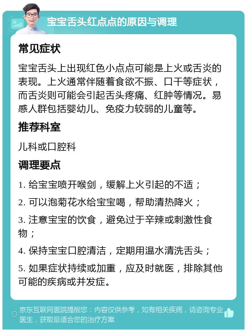 宝宝舌头红点点的原因与调理 常见症状 宝宝舌头上出现红色小点点可能是上火或舌炎的表现。上火通常伴随着食欲不振、口干等症状，而舌炎则可能会引起舌头疼痛、红肿等情况。易感人群包括婴幼儿、免疫力较弱的儿童等。 推荐科室 儿科或口腔科 调理要点 1. 给宝宝喷开喉剑，缓解上火引起的不适； 2. 可以泡菊花水给宝宝喝，帮助清热降火； 3. 注意宝宝的饮食，避免过于辛辣或刺激性食物； 4. 保持宝宝口腔清洁，定期用温水清洗舌头； 5. 如果症状持续或加重，应及时就医，排除其他可能的疾病或并发症。