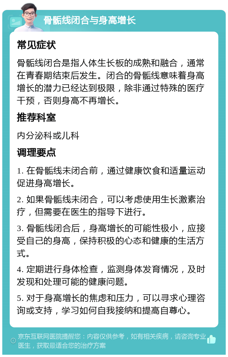 骨骺线闭合与身高增长 常见症状 骨骺线闭合是指人体生长板的成熟和融合，通常在青春期结束后发生。闭合的骨骺线意味着身高增长的潜力已经达到极限，除非通过特殊的医疗干预，否则身高不再增长。 推荐科室 内分泌科或儿科 调理要点 1. 在骨骺线未闭合前，通过健康饮食和适量运动促进身高增长。 2. 如果骨骺线未闭合，可以考虑使用生长激素治疗，但需要在医生的指导下进行。 3. 骨骺线闭合后，身高增长的可能性极小，应接受自己的身高，保持积极的心态和健康的生活方式。 4. 定期进行身体检查，监测身体发育情况，及时发现和处理可能的健康问题。 5. 对于身高增长的焦虑和压力，可以寻求心理咨询或支持，学习如何自我接纳和提高自尊心。