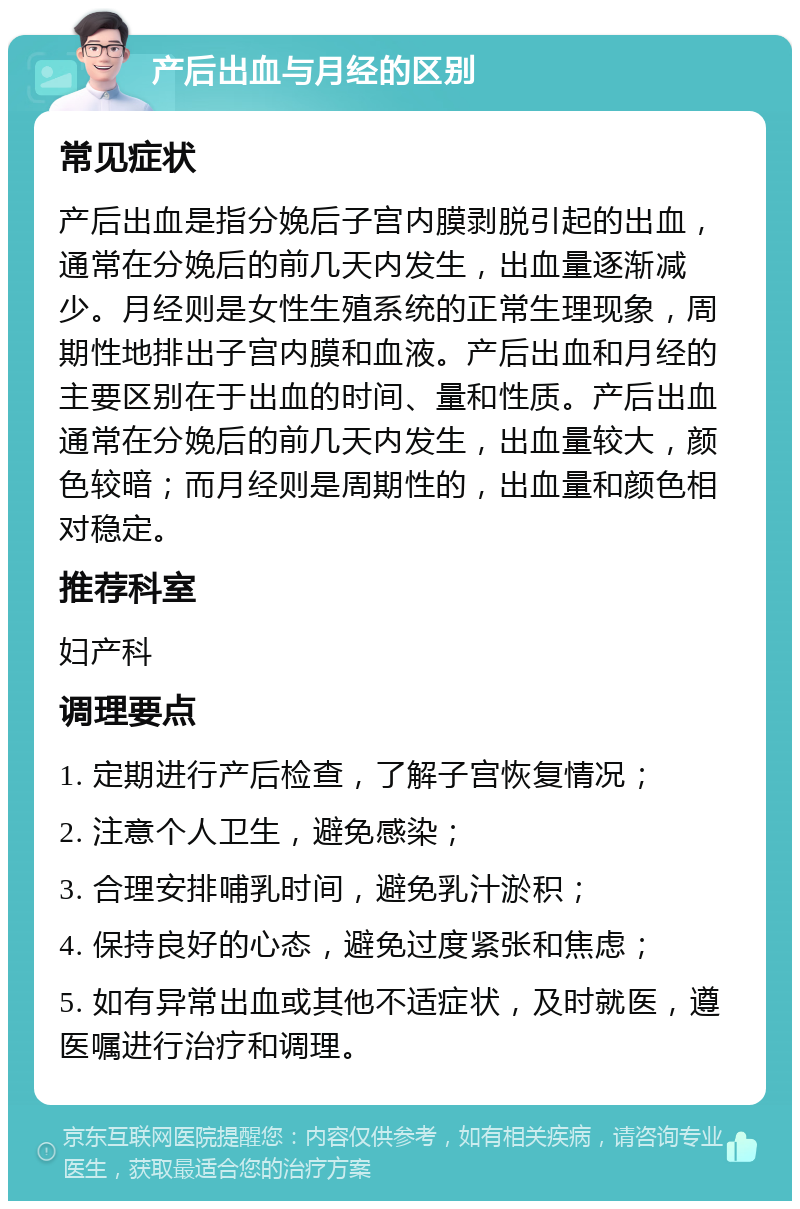 产后出血与月经的区别 常见症状 产后出血是指分娩后子宫内膜剥脱引起的出血，通常在分娩后的前几天内发生，出血量逐渐减少。月经则是女性生殖系统的正常生理现象，周期性地排出子宫内膜和血液。产后出血和月经的主要区别在于出血的时间、量和性质。产后出血通常在分娩后的前几天内发生，出血量较大，颜色较暗；而月经则是周期性的，出血量和颜色相对稳定。 推荐科室 妇产科 调理要点 1. 定期进行产后检查，了解子宫恢复情况； 2. 注意个人卫生，避免感染； 3. 合理安排哺乳时间，避免乳汁淤积； 4. 保持良好的心态，避免过度紧张和焦虑； 5. 如有异常出血或其他不适症状，及时就医，遵医嘱进行治疗和调理。