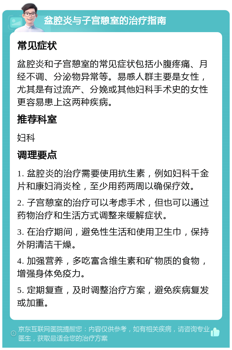 盆腔炎与子宫憩室的治疗指南 常见症状 盆腔炎和子宫憩室的常见症状包括小腹疼痛、月经不调、分泌物异常等。易感人群主要是女性，尤其是有过流产、分娩或其他妇科手术史的女性更容易患上这两种疾病。 推荐科室 妇科 调理要点 1. 盆腔炎的治疗需要使用抗生素，例如妇科千金片和康妇消炎栓，至少用药两周以确保疗效。 2. 子宫憩室的治疗可以考虑手术，但也可以通过药物治疗和生活方式调整来缓解症状。 3. 在治疗期间，避免性生活和使用卫生巾，保持外阴清洁干燥。 4. 加强营养，多吃富含维生素和矿物质的食物，增强身体免疫力。 5. 定期复查，及时调整治疗方案，避免疾病复发或加重。