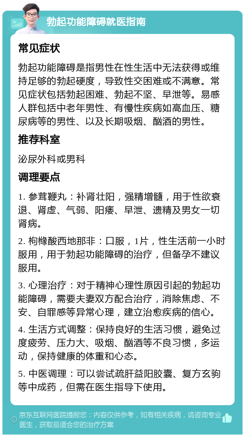 勃起功能障碍就医指南 常见症状 勃起功能障碍是指男性在性生活中无法获得或维持足够的勃起硬度，导致性交困难或不满意。常见症状包括勃起困难、勃起不坚、早泄等。易感人群包括中老年男性、有慢性疾病如高血压、糖尿病等的男性、以及长期吸烟、酗酒的男性。 推荐科室 泌尿外科或男科 调理要点 1. 参茸鞭丸：补肾壮阳，强精增髓，用于性欲衰退、肾虚、气弱、阳痿、早泄、遗精及男女一切肾病。 2. 枸橼酸西地那非：口服，1片，性生活前一小时服用，用于勃起功能障碍的治疗，但备孕不建议服用。 3. 心理治疗：对于精神心理性原因引起的勃起功能障碍，需要夫妻双方配合治疗，消除焦虑、不安、自罪感等异常心理，建立治愈疾病的信心。 4. 生活方式调整：保持良好的生活习惯，避免过度疲劳、压力大、吸烟、酗酒等不良习惯，多运动，保持健康的体重和心态。 5. 中医调理：可以尝试疏肝益阳胶囊、复方玄驹等中成药，但需在医生指导下使用。