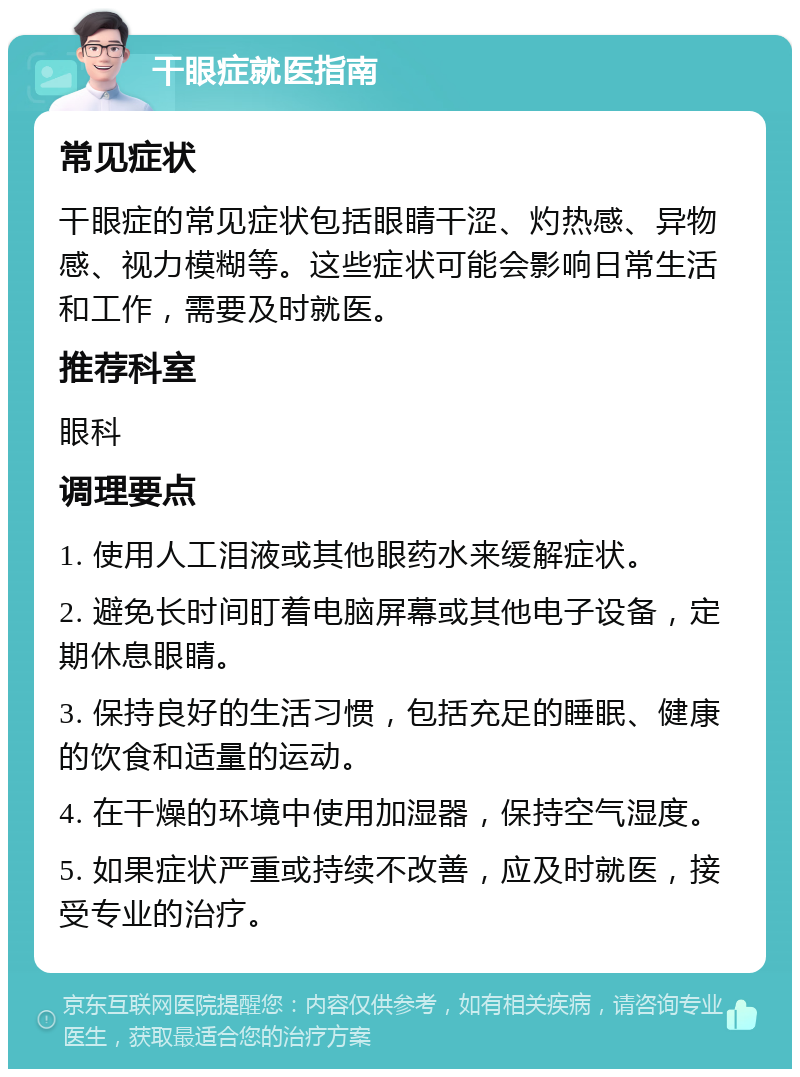 干眼症就医指南 常见症状 干眼症的常见症状包括眼睛干涩、灼热感、异物感、视力模糊等。这些症状可能会影响日常生活和工作，需要及时就医。 推荐科室 眼科 调理要点 1. 使用人工泪液或其他眼药水来缓解症状。 2. 避免长时间盯着电脑屏幕或其他电子设备，定期休息眼睛。 3. 保持良好的生活习惯，包括充足的睡眠、健康的饮食和适量的运动。 4. 在干燥的环境中使用加湿器，保持空气湿度。 5. 如果症状严重或持续不改善，应及时就医，接受专业的治疗。