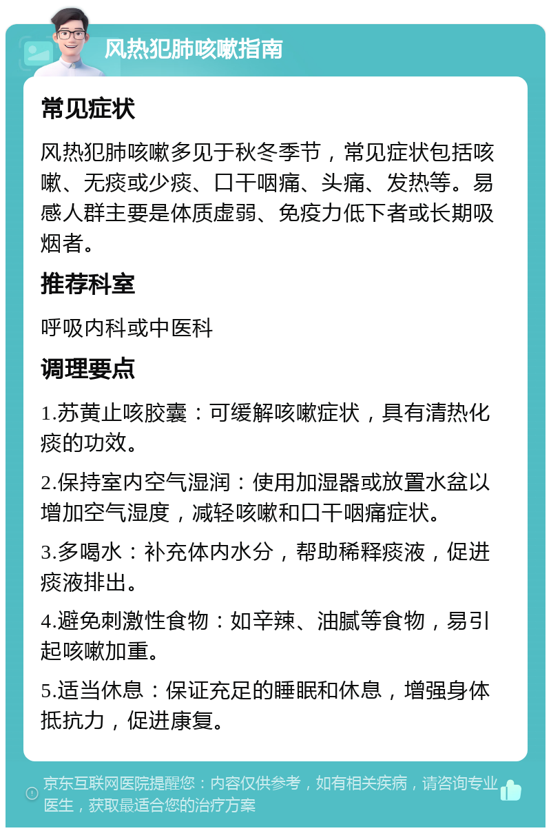 风热犯肺咳嗽指南 常见症状 风热犯肺咳嗽多见于秋冬季节，常见症状包括咳嗽、无痰或少痰、口干咽痛、头痛、发热等。易感人群主要是体质虚弱、免疫力低下者或长期吸烟者。 推荐科室 呼吸内科或中医科 调理要点 1.苏黄止咳胶囊：可缓解咳嗽症状，具有清热化痰的功效。 2.保持室内空气湿润：使用加湿器或放置水盆以增加空气湿度，减轻咳嗽和口干咽痛症状。 3.多喝水：补充体内水分，帮助稀释痰液，促进痰液排出。 4.避免刺激性食物：如辛辣、油腻等食物，易引起咳嗽加重。 5.适当休息：保证充足的睡眠和休息，增强身体抵抗力，促进康复。