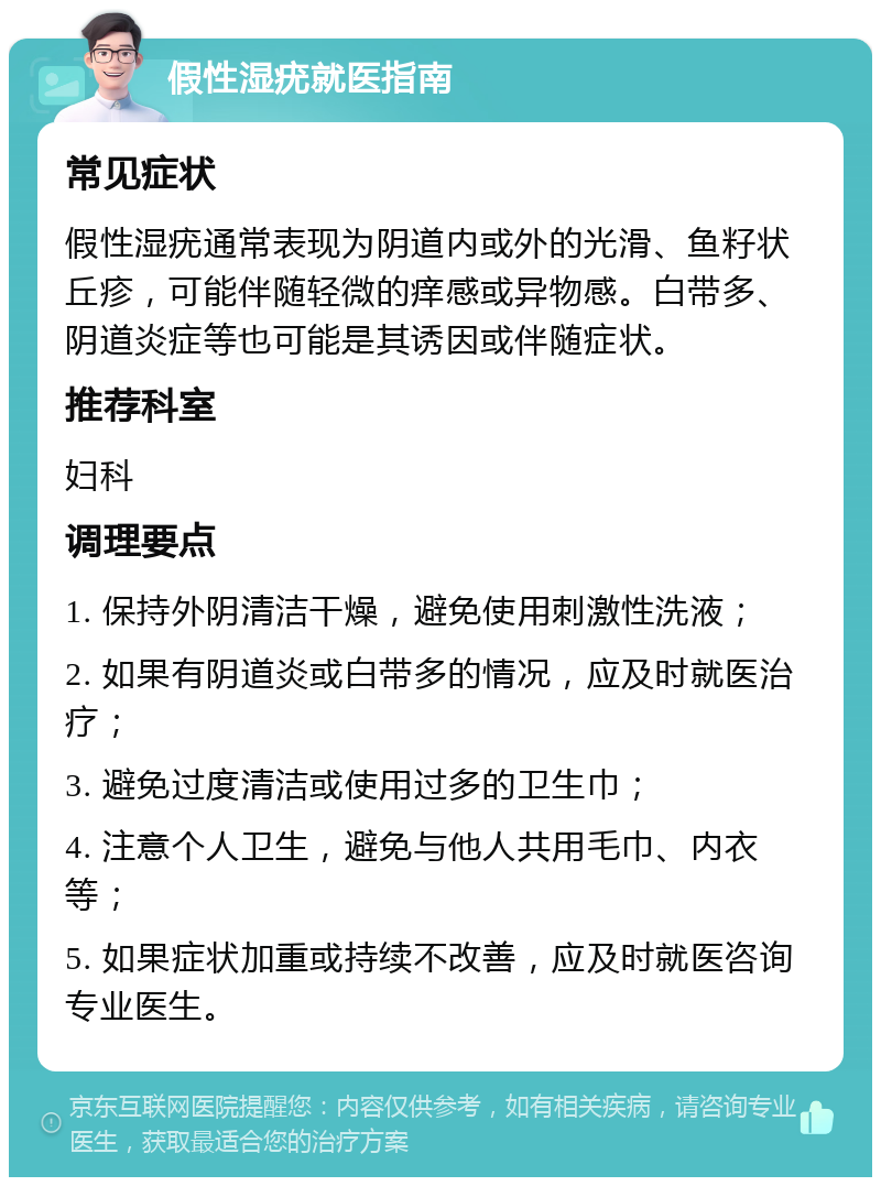 假性湿疣就医指南 常见症状 假性湿疣通常表现为阴道内或外的光滑、鱼籽状丘疹，可能伴随轻微的痒感或异物感。白带多、阴道炎症等也可能是其诱因或伴随症状。 推荐科室 妇科 调理要点 1. 保持外阴清洁干燥，避免使用刺激性洗液； 2. 如果有阴道炎或白带多的情况，应及时就医治疗； 3. 避免过度清洁或使用过多的卫生巾； 4. 注意个人卫生，避免与他人共用毛巾、内衣等； 5. 如果症状加重或持续不改善，应及时就医咨询专业医生。