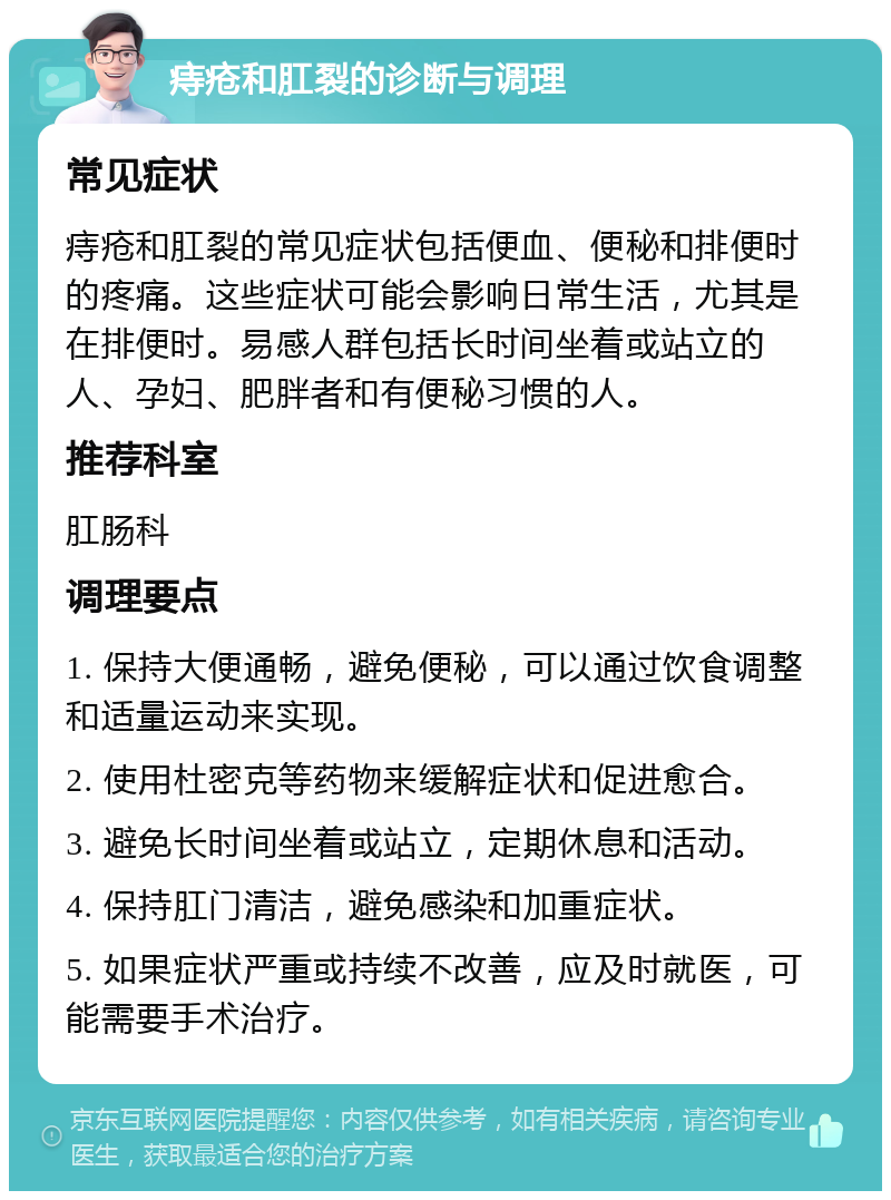 痔疮和肛裂的诊断与调理 常见症状 痔疮和肛裂的常见症状包括便血、便秘和排便时的疼痛。这些症状可能会影响日常生活，尤其是在排便时。易感人群包括长时间坐着或站立的人、孕妇、肥胖者和有便秘习惯的人。 推荐科室 肛肠科 调理要点 1. 保持大便通畅，避免便秘，可以通过饮食调整和适量运动来实现。 2. 使用杜密克等药物来缓解症状和促进愈合。 3. 避免长时间坐着或站立，定期休息和活动。 4. 保持肛门清洁，避免感染和加重症状。 5. 如果症状严重或持续不改善，应及时就医，可能需要手术治疗。