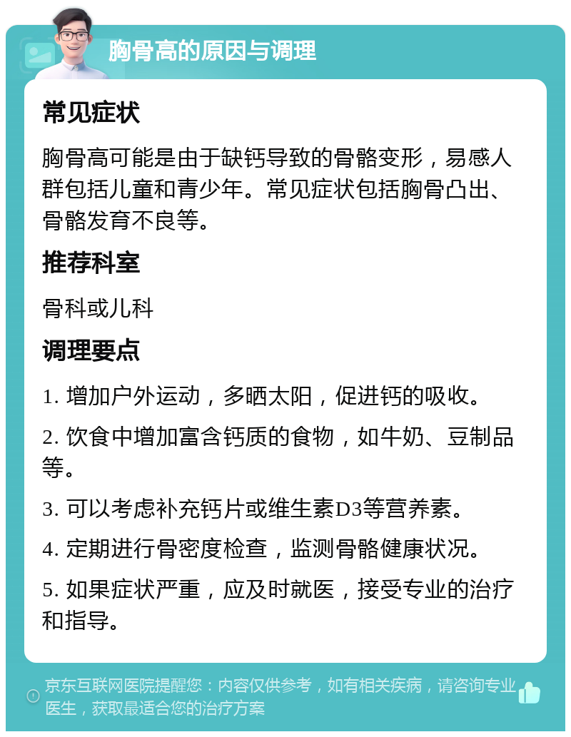 胸骨高的原因与调理 常见症状 胸骨高可能是由于缺钙导致的骨骼变形，易感人群包括儿童和青少年。常见症状包括胸骨凸出、骨骼发育不良等。 推荐科室 骨科或儿科 调理要点 1. 增加户外运动，多晒太阳，促进钙的吸收。 2. 饮食中增加富含钙质的食物，如牛奶、豆制品等。 3. 可以考虑补充钙片或维生素D3等营养素。 4. 定期进行骨密度检查，监测骨骼健康状况。 5. 如果症状严重，应及时就医，接受专业的治疗和指导。