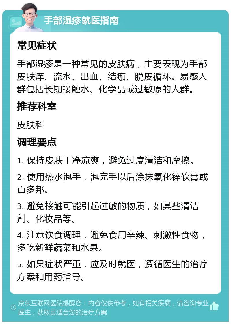 手部湿疹就医指南 常见症状 手部湿疹是一种常见的皮肤病，主要表现为手部皮肤痒、流水、出血、结痂、脱皮循环。易感人群包括长期接触水、化学品或过敏原的人群。 推荐科室 皮肤科 调理要点 1. 保持皮肤干净凉爽，避免过度清洁和摩擦。 2. 使用热水泡手，泡完手以后涂抹氧化锌软膏或百多邦。 3. 避免接触可能引起过敏的物质，如某些清洁剂、化妆品等。 4. 注意饮食调理，避免食用辛辣、刺激性食物，多吃新鲜蔬菜和水果。 5. 如果症状严重，应及时就医，遵循医生的治疗方案和用药指导。