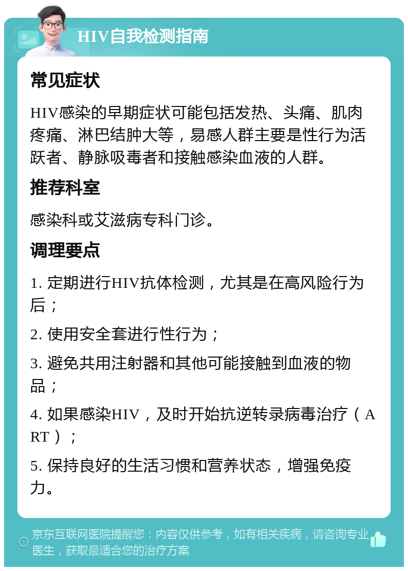 HIV自我检测指南 常见症状 HIV感染的早期症状可能包括发热、头痛、肌肉疼痛、淋巴结肿大等，易感人群主要是性行为活跃者、静脉吸毒者和接触感染血液的人群。 推荐科室 感染科或艾滋病专科门诊。 调理要点 1. 定期进行HIV抗体检测，尤其是在高风险行为后； 2. 使用安全套进行性行为； 3. 避免共用注射器和其他可能接触到血液的物品； 4. 如果感染HIV，及时开始抗逆转录病毒治疗（ART）； 5. 保持良好的生活习惯和营养状态，增强免疫力。