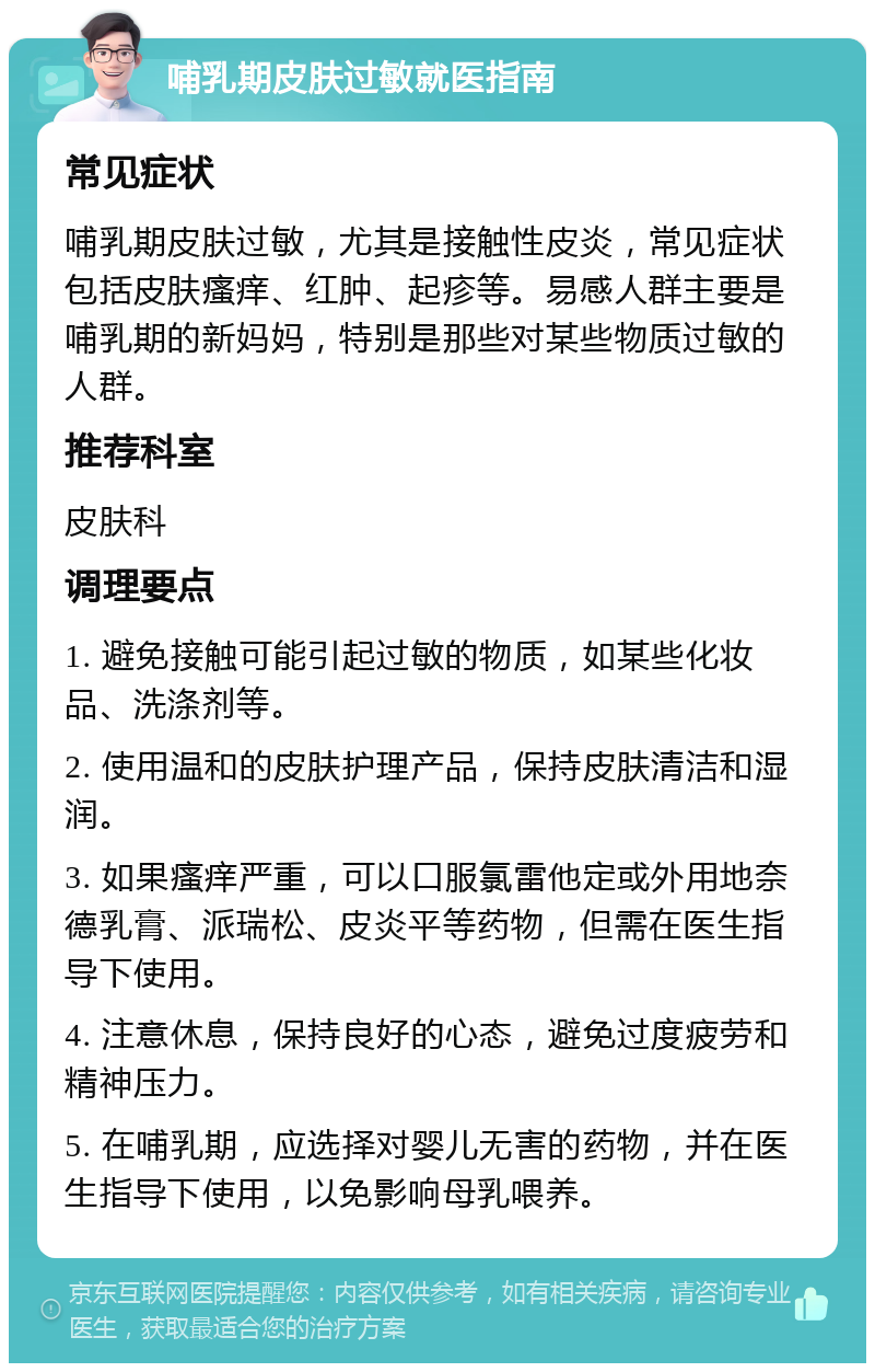 哺乳期皮肤过敏就医指南 常见症状 哺乳期皮肤过敏，尤其是接触性皮炎，常见症状包括皮肤瘙痒、红肿、起疹等。易感人群主要是哺乳期的新妈妈，特别是那些对某些物质过敏的人群。 推荐科室 皮肤科 调理要点 1. 避免接触可能引起过敏的物质，如某些化妆品、洗涤剂等。 2. 使用温和的皮肤护理产品，保持皮肤清洁和湿润。 3. 如果瘙痒严重，可以口服氯雷他定或外用地奈德乳膏、派瑞松、皮炎平等药物，但需在医生指导下使用。 4. 注意休息，保持良好的心态，避免过度疲劳和精神压力。 5. 在哺乳期，应选择对婴儿无害的药物，并在医生指导下使用，以免影响母乳喂养。