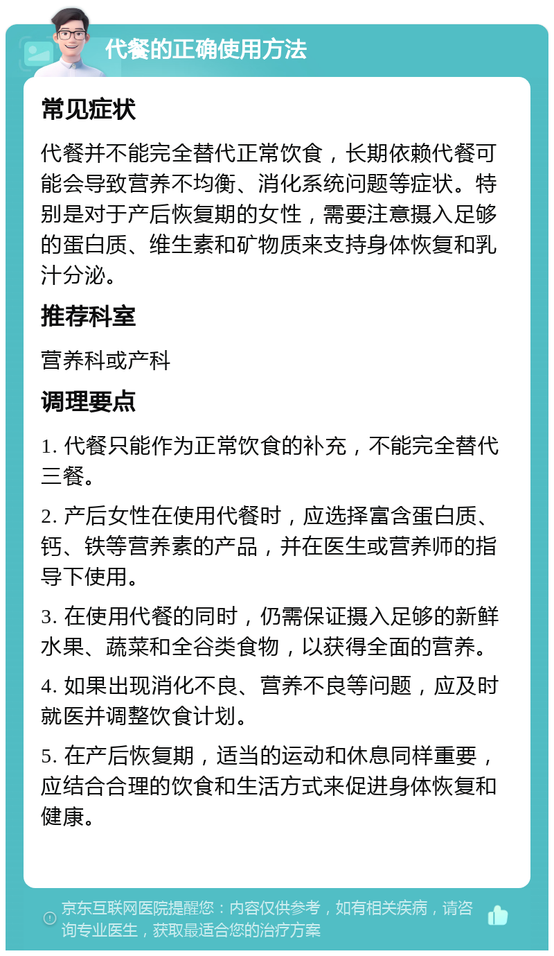 代餐的正确使用方法 常见症状 代餐并不能完全替代正常饮食，长期依赖代餐可能会导致营养不均衡、消化系统问题等症状。特别是对于产后恢复期的女性，需要注意摄入足够的蛋白质、维生素和矿物质来支持身体恢复和乳汁分泌。 推荐科室 营养科或产科 调理要点 1. 代餐只能作为正常饮食的补充，不能完全替代三餐。 2. 产后女性在使用代餐时，应选择富含蛋白质、钙、铁等营养素的产品，并在医生或营养师的指导下使用。 3. 在使用代餐的同时，仍需保证摄入足够的新鲜水果、蔬菜和全谷类食物，以获得全面的营养。 4. 如果出现消化不良、营养不良等问题，应及时就医并调整饮食计划。 5. 在产后恢复期，适当的运动和休息同样重要，应结合合理的饮食和生活方式来促进身体恢复和健康。