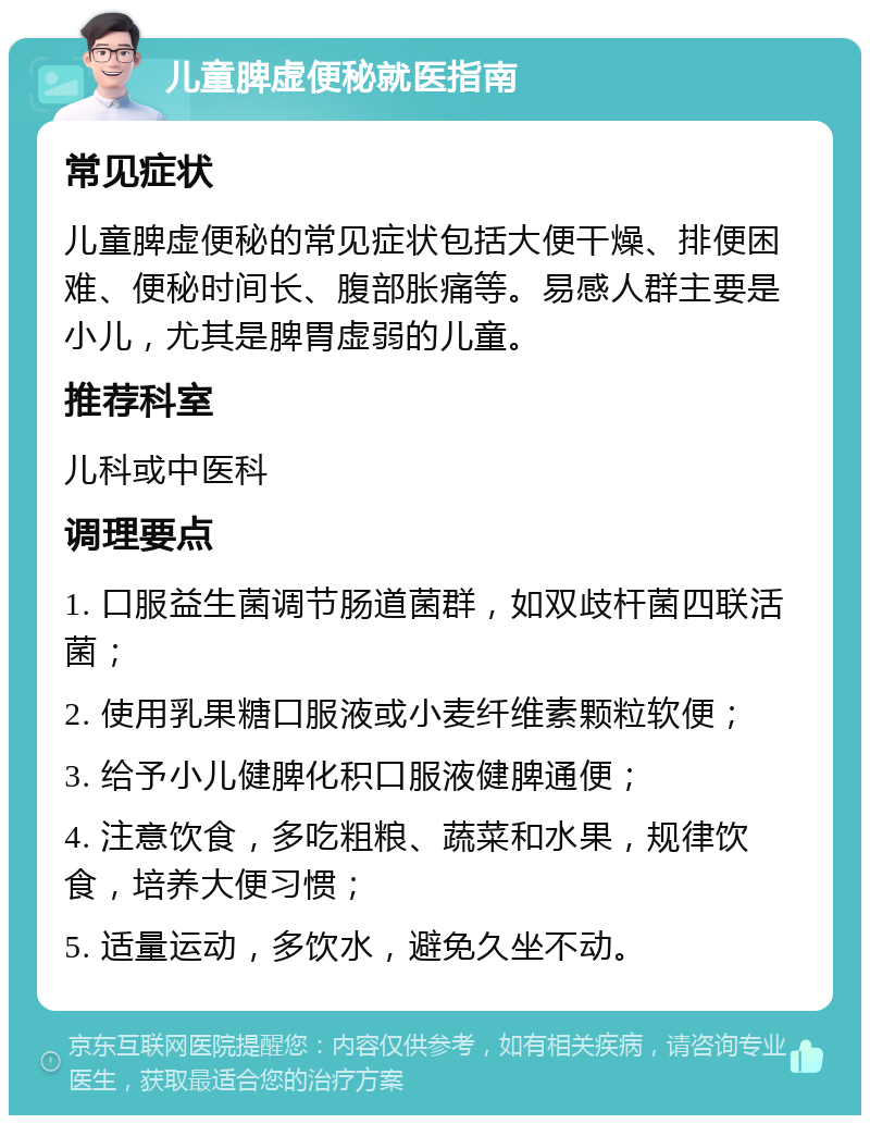 儿童脾虚便秘就医指南 常见症状 儿童脾虚便秘的常见症状包括大便干燥、排便困难、便秘时间长、腹部胀痛等。易感人群主要是小儿，尤其是脾胃虚弱的儿童。 推荐科室 儿科或中医科 调理要点 1. 口服益生菌调节肠道菌群，如双歧杆菌四联活菌； 2. 使用乳果糖口服液或小麦纤维素颗粒软便； 3. 给予小儿健脾化积口服液健脾通便； 4. 注意饮食，多吃粗粮、蔬菜和水果，规律饮食，培养大便习惯； 5. 适量运动，多饮水，避免久坐不动。