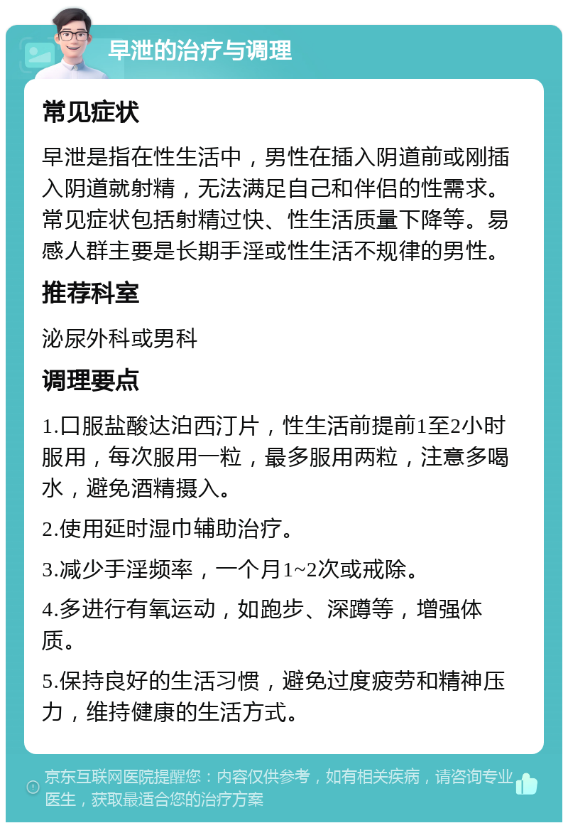 早泄的治疗与调理 常见症状 早泄是指在性生活中，男性在插入阴道前或刚插入阴道就射精，无法满足自己和伴侣的性需求。常见症状包括射精过快、性生活质量下降等。易感人群主要是长期手淫或性生活不规律的男性。 推荐科室 泌尿外科或男科 调理要点 1.口服盐酸达泊西汀片，性生活前提前1至2小时服用，每次服用一粒，最多服用两粒，注意多喝水，避免酒精摄入。 2.使用延时湿巾辅助治疗。 3.减少手淫频率，一个月1~2次或戒除。 4.多进行有氧运动，如跑步、深蹲等，增强体质。 5.保持良好的生活习惯，避免过度疲劳和精神压力，维持健康的生活方式。