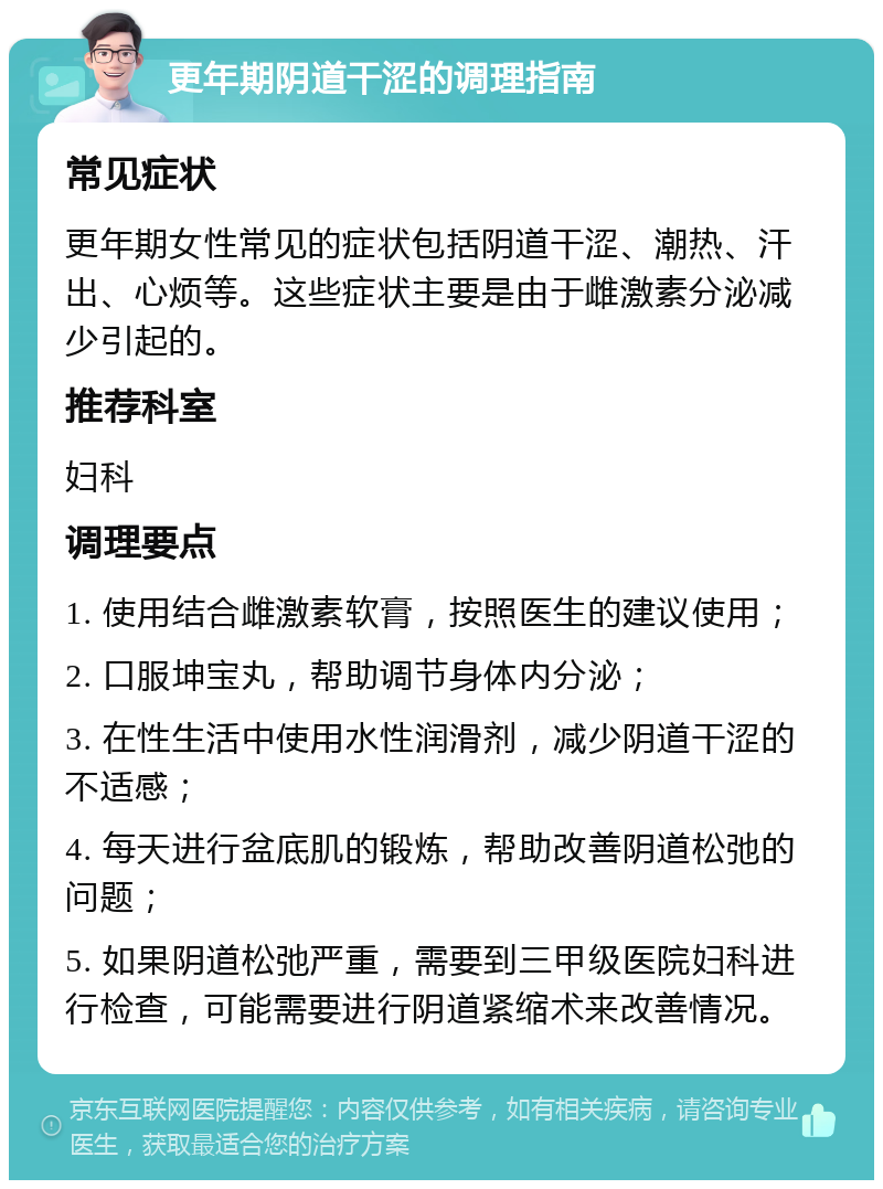 更年期阴道干涩的调理指南 常见症状 更年期女性常见的症状包括阴道干涩、潮热、汗出、心烦等。这些症状主要是由于雌激素分泌减少引起的。 推荐科室 妇科 调理要点 1. 使用结合雌激素软膏，按照医生的建议使用； 2. 口服坤宝丸，帮助调节身体内分泌； 3. 在性生活中使用水性润滑剂，减少阴道干涩的不适感； 4. 每天进行盆底肌的锻炼，帮助改善阴道松弛的问题； 5. 如果阴道松弛严重，需要到三甲级医院妇科进行检查，可能需要进行阴道紧缩术来改善情况。