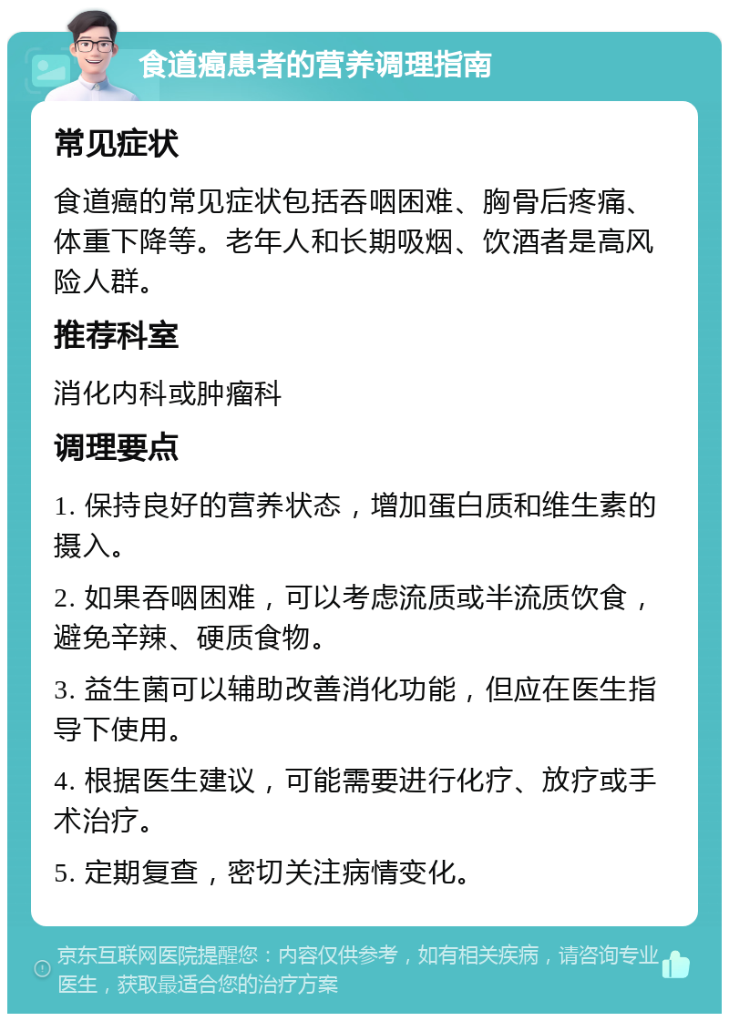 食道癌患者的营养调理指南 常见症状 食道癌的常见症状包括吞咽困难、胸骨后疼痛、体重下降等。老年人和长期吸烟、饮酒者是高风险人群。 推荐科室 消化内科或肿瘤科 调理要点 1. 保持良好的营养状态，增加蛋白质和维生素的摄入。 2. 如果吞咽困难，可以考虑流质或半流质饮食，避免辛辣、硬质食物。 3. 益生菌可以辅助改善消化功能，但应在医生指导下使用。 4. 根据医生建议，可能需要进行化疗、放疗或手术治疗。 5. 定期复查，密切关注病情变化。