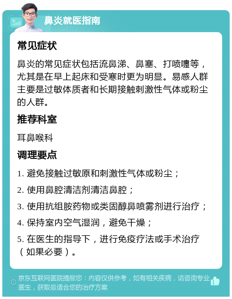 鼻炎就医指南 常见症状 鼻炎的常见症状包括流鼻涕、鼻塞、打喷嚏等，尤其是在早上起床和受寒时更为明显。易感人群主要是过敏体质者和长期接触刺激性气体或粉尘的人群。 推荐科室 耳鼻喉科 调理要点 1. 避免接触过敏原和刺激性气体或粉尘； 2. 使用鼻腔清洁剂清洁鼻腔； 3. 使用抗组胺药物或类固醇鼻喷雾剂进行治疗； 4. 保持室内空气湿润，避免干燥； 5. 在医生的指导下，进行免疫疗法或手术治疗（如果必要）。