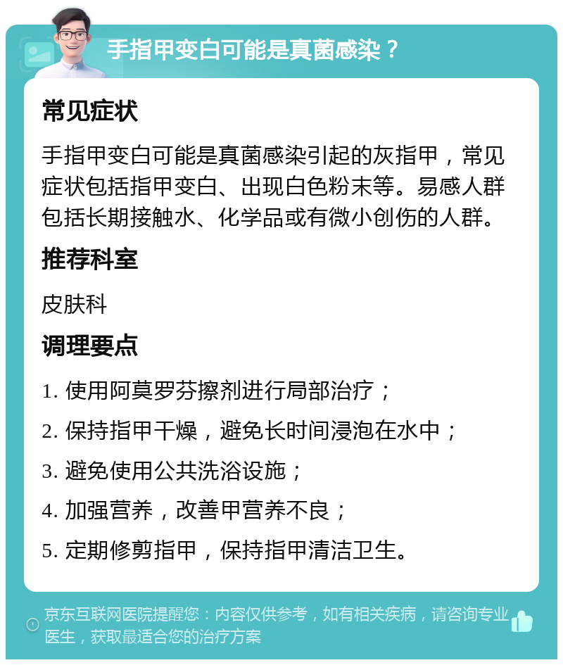 手指甲变白可能是真菌感染？ 常见症状 手指甲变白可能是真菌感染引起的灰指甲，常见症状包括指甲变白、出现白色粉末等。易感人群包括长期接触水、化学品或有微小创伤的人群。 推荐科室 皮肤科 调理要点 1. 使用阿莫罗芬擦剂进行局部治疗； 2. 保持指甲干燥，避免长时间浸泡在水中； 3. 避免使用公共洗浴设施； 4. 加强营养，改善甲营养不良； 5. 定期修剪指甲，保持指甲清洁卫生。