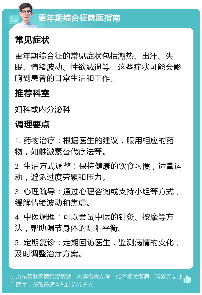 更年期综合征就医指南 常见症状 更年期综合征的常见症状包括潮热、出汗、失眠、情绪波动、性欲减退等。这些症状可能会影响到患者的日常生活和工作。 推荐科室 妇科或内分泌科 调理要点 1. 药物治疗：根据医生的建议，服用相应的药物，如雌激素替代疗法等。 2. 生活方式调整：保持健康的饮食习惯，适量运动，避免过度劳累和压力。 3. 心理疏导：通过心理咨询或支持小组等方式，缓解情绪波动和焦虑。 4. 中医调理：可以尝试中医的针灸、按摩等方法，帮助调节身体的阴阳平衡。 5. 定期复诊：定期回访医生，监测病情的变化，及时调整治疗方案。