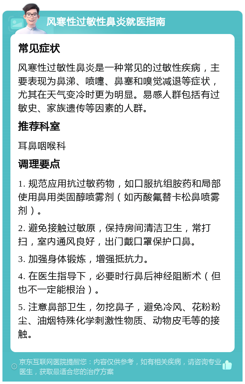 风寒性过敏性鼻炎就医指南 常见症状 风寒性过敏性鼻炎是一种常见的过敏性疾病，主要表现为鼻涕、喷嚏、鼻塞和嗅觉减退等症状，尤其在天气变冷时更为明显。易感人群包括有过敏史、家族遗传等因素的人群。 推荐科室 耳鼻咽喉科 调理要点 1. 规范应用抗过敏药物，如口服抗组胺药和局部使用鼻用类固醇喷雾剂（如丙酸氟替卡松鼻喷雾剂）。 2. 避免接触过敏原，保持房间清洁卫生，常打扫，室内通风良好，出门戴口罩保护口鼻。 3. 加强身体锻炼，增强抵抗力。 4. 在医生指导下，必要时行鼻后神经阻断术（但也不一定能根治）。 5. 注意鼻部卫生，勿挖鼻子，避免冷风、花粉粉尘、油烟特殊化学刺激性物质、动物皮毛等的接触。