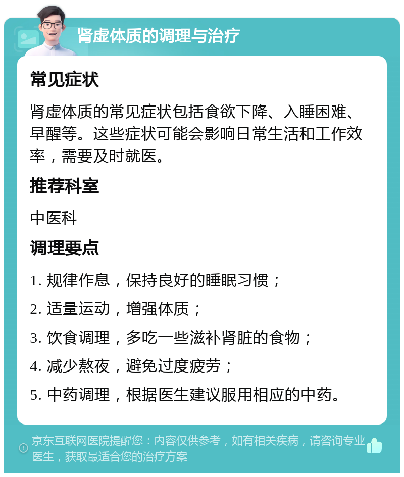 肾虚体质的调理与治疗 常见症状 肾虚体质的常见症状包括食欲下降、入睡困难、早醒等。这些症状可能会影响日常生活和工作效率，需要及时就医。 推荐科室 中医科 调理要点 1. 规律作息，保持良好的睡眠习惯； 2. 适量运动，增强体质； 3. 饮食调理，多吃一些滋补肾脏的食物； 4. 减少熬夜，避免过度疲劳； 5. 中药调理，根据医生建议服用相应的中药。