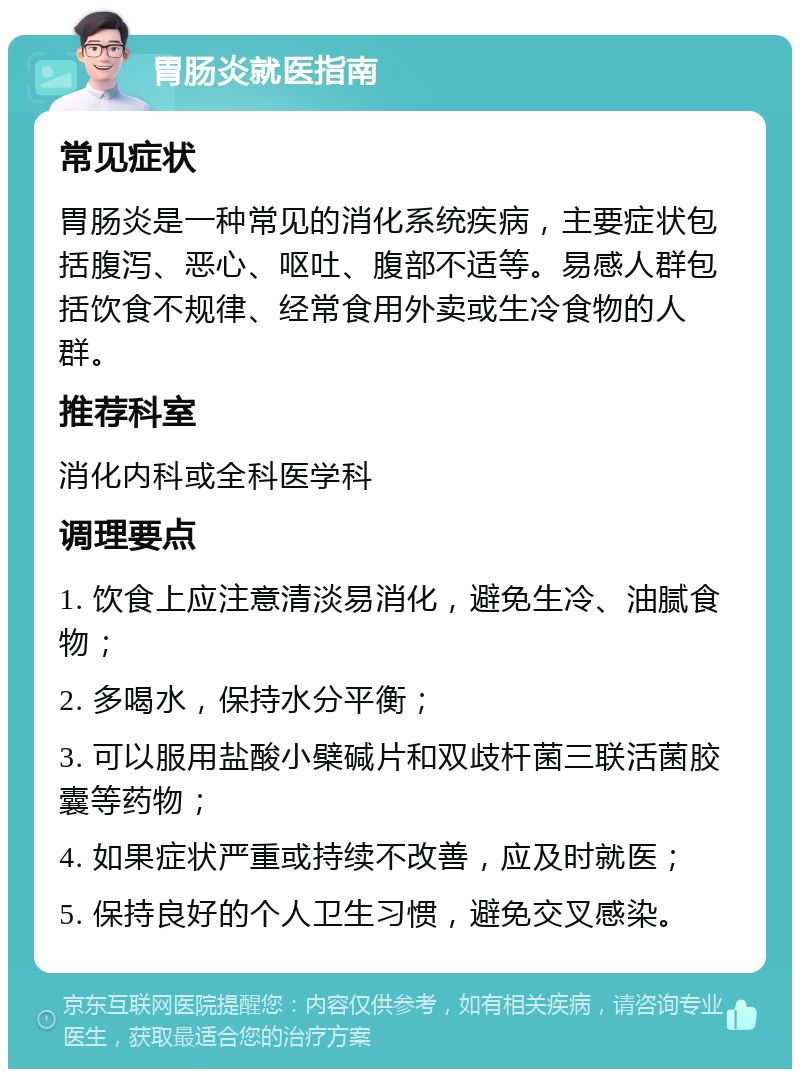 胃肠炎就医指南 常见症状 胃肠炎是一种常见的消化系统疾病，主要症状包括腹泻、恶心、呕吐、腹部不适等。易感人群包括饮食不规律、经常食用外卖或生冷食物的人群。 推荐科室 消化内科或全科医学科 调理要点 1. 饮食上应注意清淡易消化，避免生冷、油腻食物； 2. 多喝水，保持水分平衡； 3. 可以服用盐酸小檗碱片和双歧杆菌三联活菌胶囊等药物； 4. 如果症状严重或持续不改善，应及时就医； 5. 保持良好的个人卫生习惯，避免交叉感染。