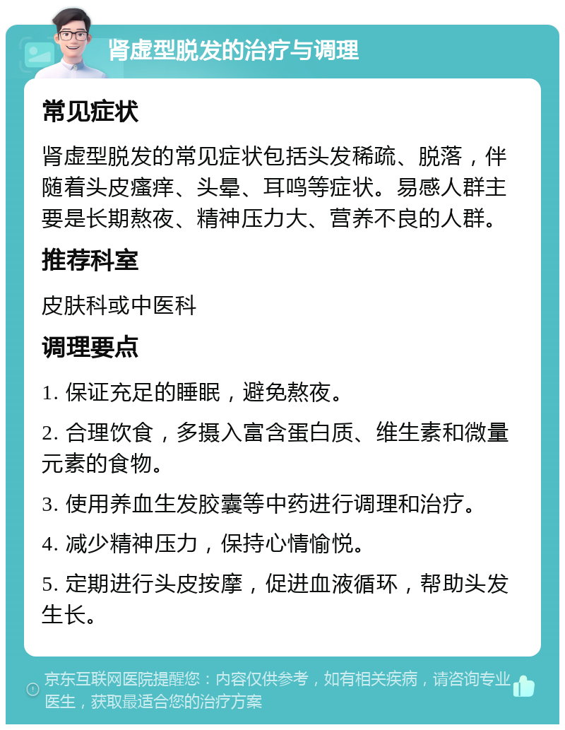 肾虚型脱发的治疗与调理 常见症状 肾虚型脱发的常见症状包括头发稀疏、脱落，伴随着头皮瘙痒、头晕、耳鸣等症状。易感人群主要是长期熬夜、精神压力大、营养不良的人群。 推荐科室 皮肤科或中医科 调理要点 1. 保证充足的睡眠，避免熬夜。 2. 合理饮食，多摄入富含蛋白质、维生素和微量元素的食物。 3. 使用养血生发胶囊等中药进行调理和治疗。 4. 减少精神压力，保持心情愉悦。 5. 定期进行头皮按摩，促进血液循环，帮助头发生长。