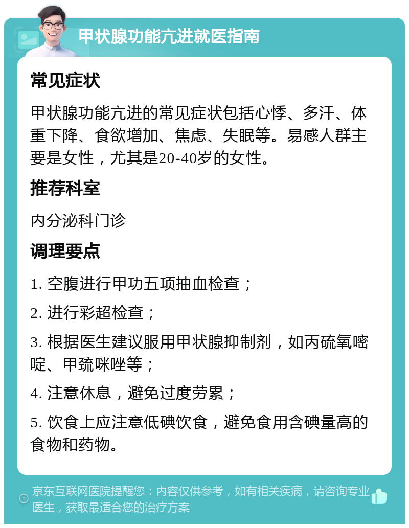 甲状腺功能亢进就医指南 常见症状 甲状腺功能亢进的常见症状包括心悸、多汗、体重下降、食欲增加、焦虑、失眠等。易感人群主要是女性，尤其是20-40岁的女性。 推荐科室 内分泌科门诊 调理要点 1. 空腹进行甲功五项抽血检查； 2. 进行彩超检查； 3. 根据医生建议服用甲状腺抑制剂，如丙硫氧嘧啶、甲巯咪唑等； 4. 注意休息，避免过度劳累； 5. 饮食上应注意低碘饮食，避免食用含碘量高的食物和药物。