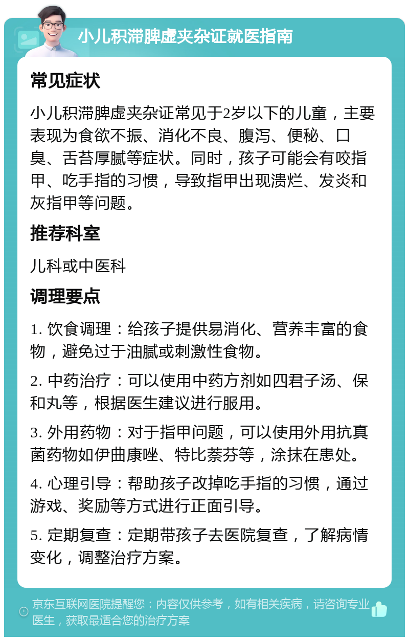 小儿积滞脾虚夹杂证就医指南 常见症状 小儿积滞脾虚夹杂证常见于2岁以下的儿童，主要表现为食欲不振、消化不良、腹泻、便秘、口臭、舌苔厚腻等症状。同时，孩子可能会有咬指甲、吃手指的习惯，导致指甲出现溃烂、发炎和灰指甲等问题。 推荐科室 儿科或中医科 调理要点 1. 饮食调理：给孩子提供易消化、营养丰富的食物，避免过于油腻或刺激性食物。 2. 中药治疗：可以使用中药方剂如四君子汤、保和丸等，根据医生建议进行服用。 3. 外用药物：对于指甲问题，可以使用外用抗真菌药物如伊曲康唑、特比萘芬等，涂抹在患处。 4. 心理引导：帮助孩子改掉吃手指的习惯，通过游戏、奖励等方式进行正面引导。 5. 定期复查：定期带孩子去医院复查，了解病情变化，调整治疗方案。