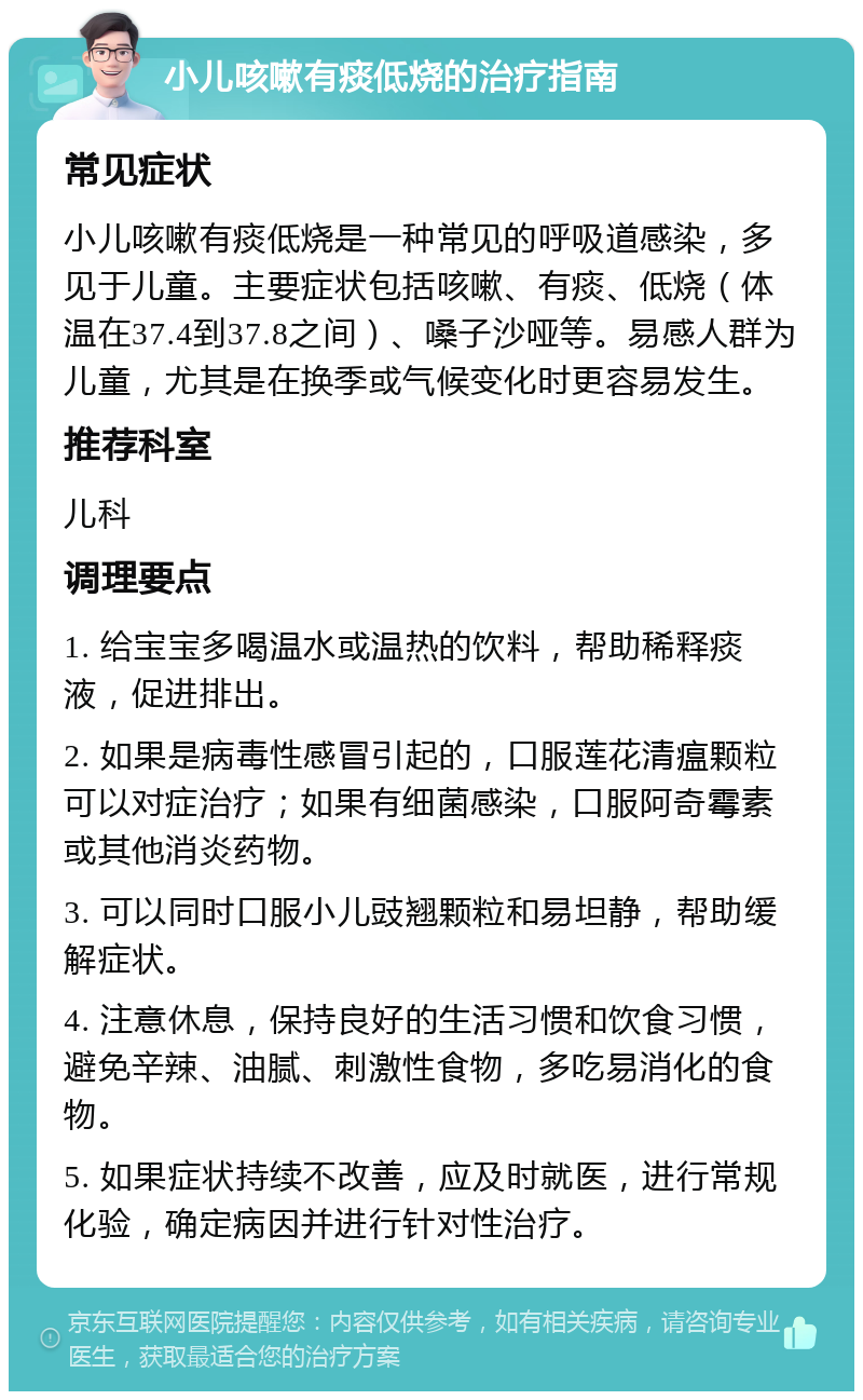 小儿咳嗽有痰低烧的治疗指南 常见症状 小儿咳嗽有痰低烧是一种常见的呼吸道感染，多见于儿童。主要症状包括咳嗽、有痰、低烧（体温在37.4到37.8之间）、嗓子沙哑等。易感人群为儿童，尤其是在换季或气候变化时更容易发生。 推荐科室 儿科 调理要点 1. 给宝宝多喝温水或温热的饮料，帮助稀释痰液，促进排出。 2. 如果是病毒性感冒引起的，口服莲花清瘟颗粒可以对症治疗；如果有细菌感染，口服阿奇霉素或其他消炎药物。 3. 可以同时口服小儿豉翘颗粒和易坦静，帮助缓解症状。 4. 注意休息，保持良好的生活习惯和饮食习惯，避免辛辣、油腻、刺激性食物，多吃易消化的食物。 5. 如果症状持续不改善，应及时就医，进行常规化验，确定病因并进行针对性治疗。