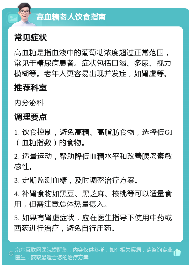 高血糖老人饮食指南 常见症状 高血糖是指血液中的葡萄糖浓度超过正常范围，常见于糖尿病患者。症状包括口渴、多尿、视力模糊等。老年人更容易出现并发症，如肾虚等。 推荐科室 内分泌科 调理要点 1. 饮食控制，避免高糖、高脂肪食物，选择低GI（血糖指数）的食物。 2. 适量运动，帮助降低血糖水平和改善胰岛素敏感性。 3. 定期监测血糖，及时调整治疗方案。 4. 补肾食物如黑豆、黑芝麻、核桃等可以适量食用，但需注意总体热量摄入。 5. 如果有肾虚症状，应在医生指导下使用中药或西药进行治疗，避免自行用药。