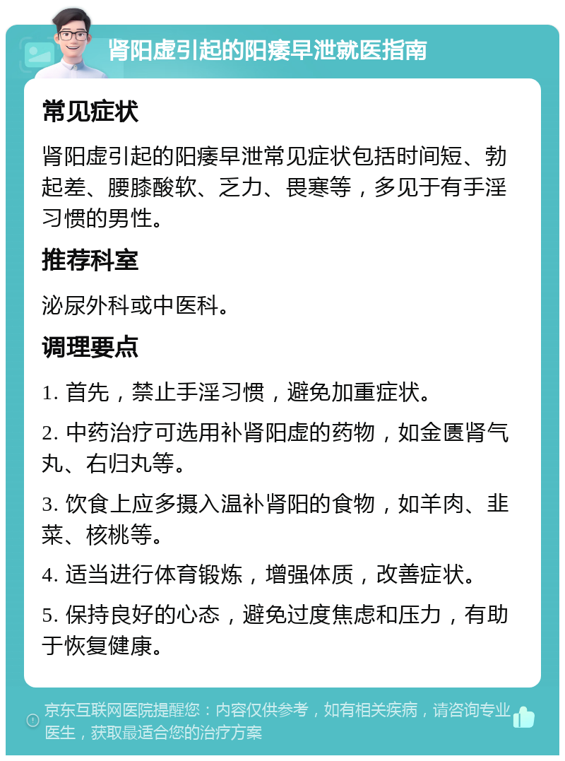 肾阳虚引起的阳痿早泄就医指南 常见症状 肾阳虚引起的阳痿早泄常见症状包括时间短、勃起差、腰膝酸软、乏力、畏寒等，多见于有手淫习惯的男性。 推荐科室 泌尿外科或中医科。 调理要点 1. 首先，禁止手淫习惯，避免加重症状。 2. 中药治疗可选用补肾阳虚的药物，如金匮肾气丸、右归丸等。 3. 饮食上应多摄入温补肾阳的食物，如羊肉、韭菜、核桃等。 4. 适当进行体育锻炼，增强体质，改善症状。 5. 保持良好的心态，避免过度焦虑和压力，有助于恢复健康。