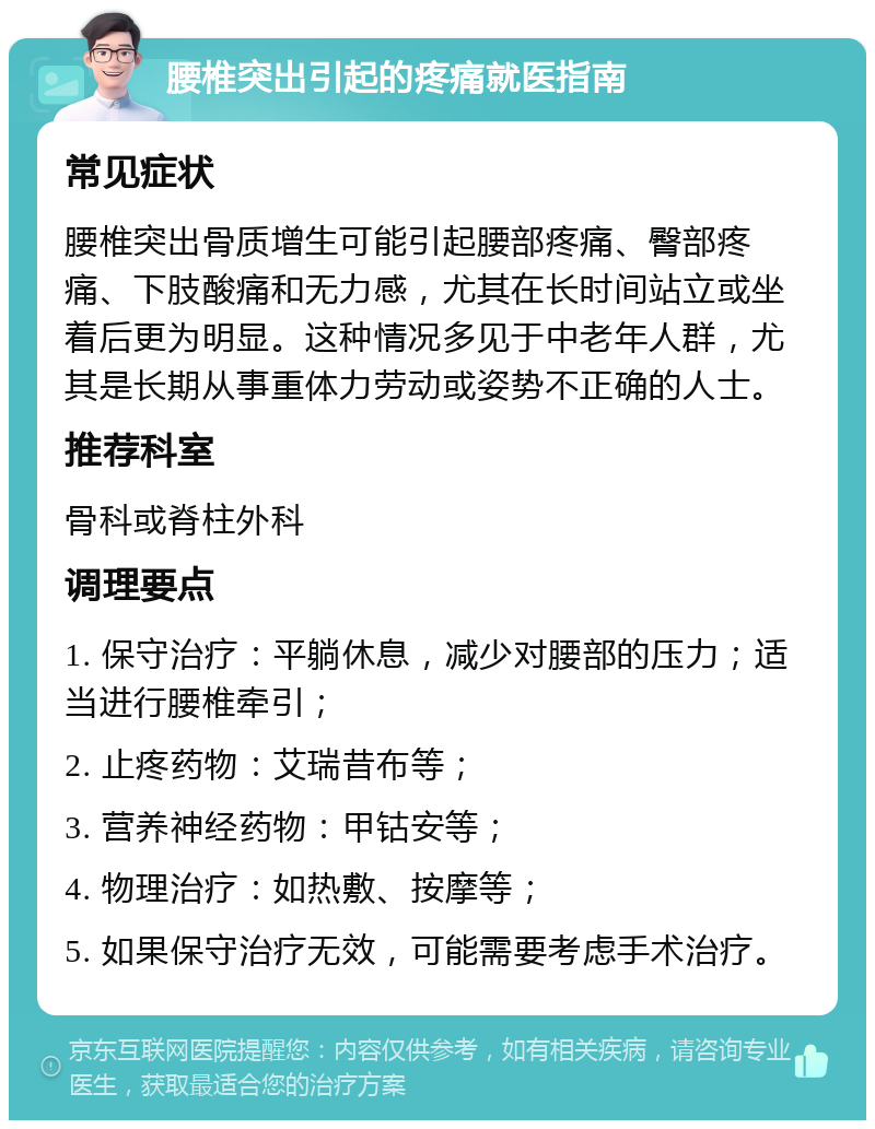 腰椎突出引起的疼痛就医指南 常见症状 腰椎突出骨质增生可能引起腰部疼痛、臀部疼痛、下肢酸痛和无力感，尤其在长时间站立或坐着后更为明显。这种情况多见于中老年人群，尤其是长期从事重体力劳动或姿势不正确的人士。 推荐科室 骨科或脊柱外科 调理要点 1. 保守治疗：平躺休息，减少对腰部的压力；适当进行腰椎牵引； 2. 止疼药物：艾瑞昔布等； 3. 营养神经药物：甲钴安等； 4. 物理治疗：如热敷、按摩等； 5. 如果保守治疗无效，可能需要考虑手术治疗。